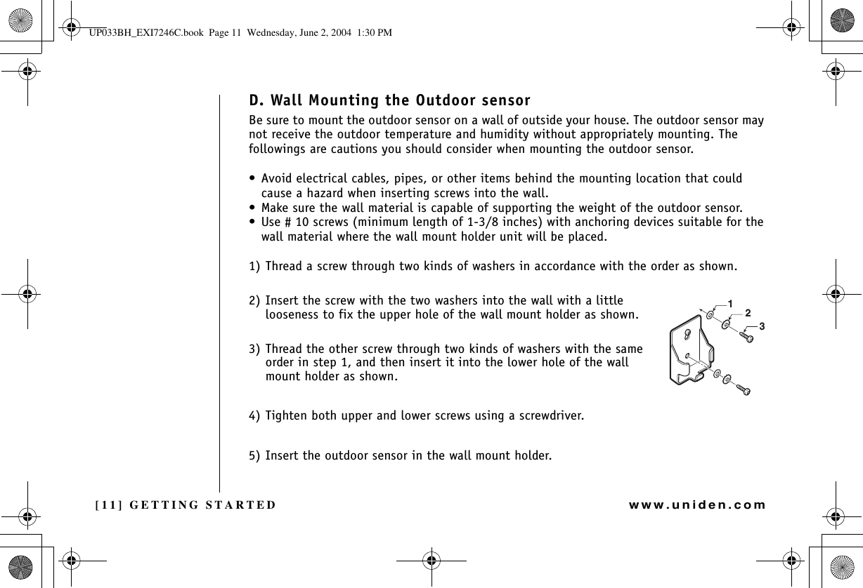 [11] GETTING STARTEDwww.uniden.comD. Wall Mounting the Outdoor sensorBe sure to mount the outdoor sensor on a wall of outside your house. The outdoor sensor may not receive the outdoor temperature and humidity without appropriately mounting. The followings are cautions you should consider when mounting the outdoor sensor.• Avoid electrical cables, pipes, or other items behind the mounting location that could cause a hazard when inserting screws into the wall.• Make sure the wall material is capable of supporting the weight of the outdoor sensor.• Use # 10 screws (minimum length of 1-3/8 inches) with anchoring devices suitable for the wall material where the wall mount holder unit will be placed.1) Thread a screw through two kinds of washers in accordance with the order as shown.2) Insert the screw with the two washers into the wall with a little looseness to fix the upper hole of the wall mount holder as shown. 3) Thread the other screw through two kinds of washers with the same order in step 1, and then insert it into the lower hole of the wall mount holder as shown.4) Tighten both upper and lower screws using a screwdriver.5) Insert the outdoor sensor in the wall mount holder.123GETTING STARTEDUP033BH_EXI7246C.book  Page 11  Wednesday, June 2, 2004  1:30 PM