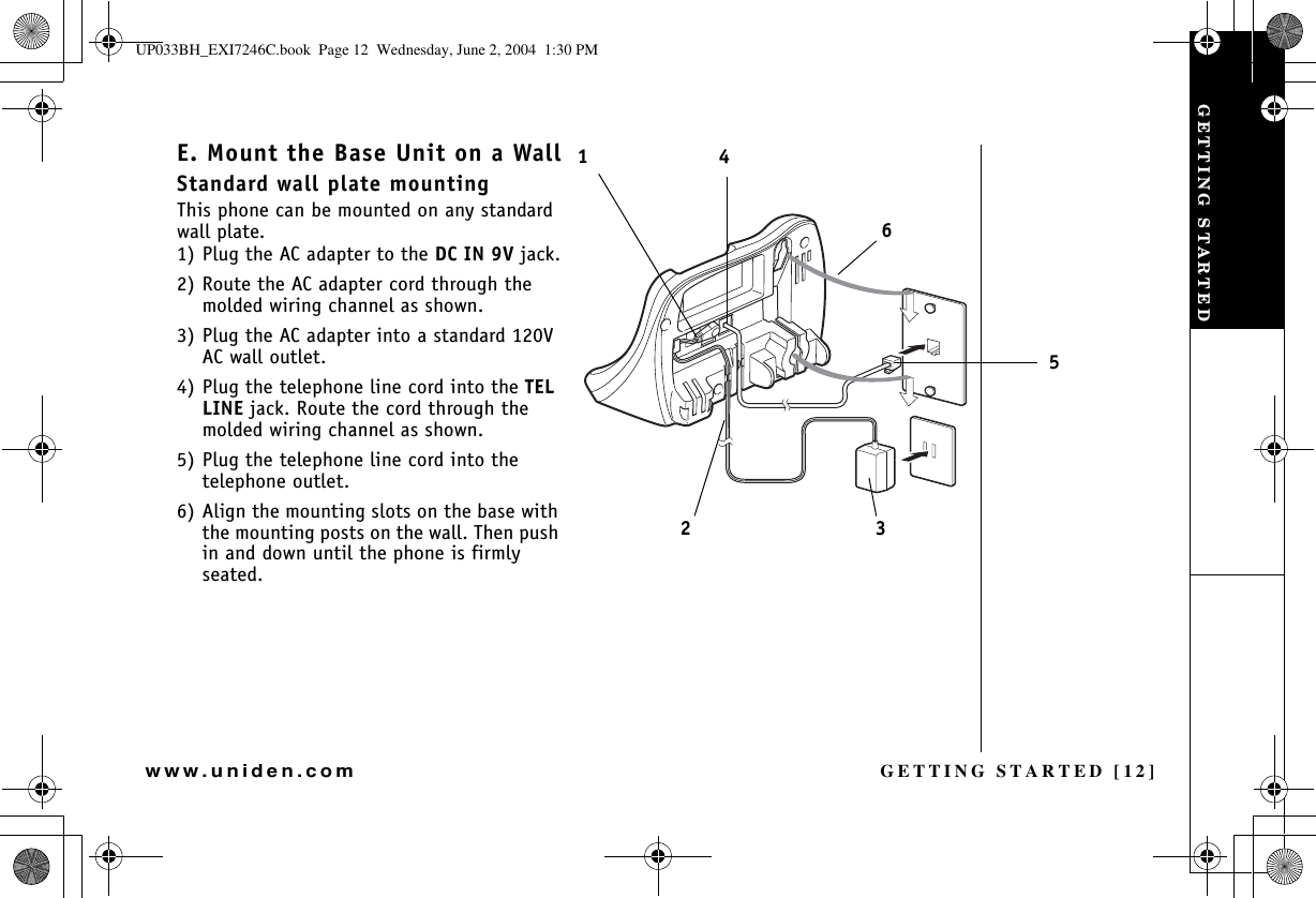 GETTING STARTED [12]www.uniden.comE. Mount the Base Unit on a WallStandard wall plate mountingThis phone can be mounted on any standard wall plate.1) Plug the AC adapter to the DC IN 9V jack.2) Route the AC adapter cord through the molded wiring channel as shown.3) Plug the AC adapter into a standard 120V AC wall outlet.4) Plug the telephone line cord into the TELLINE jack. Route the cord through the molded wiring channel as shown.5) Plug the telephone line cord into the telephone outlet.6) Align the mounting slots on the base with the mounting posts on the wall. Then push in and down until the phone is firmly seated.231465GETTING STARTEDUP033BH_EXI7246C.book  Page 12  Wednesday, June 2, 2004  1:30 PM