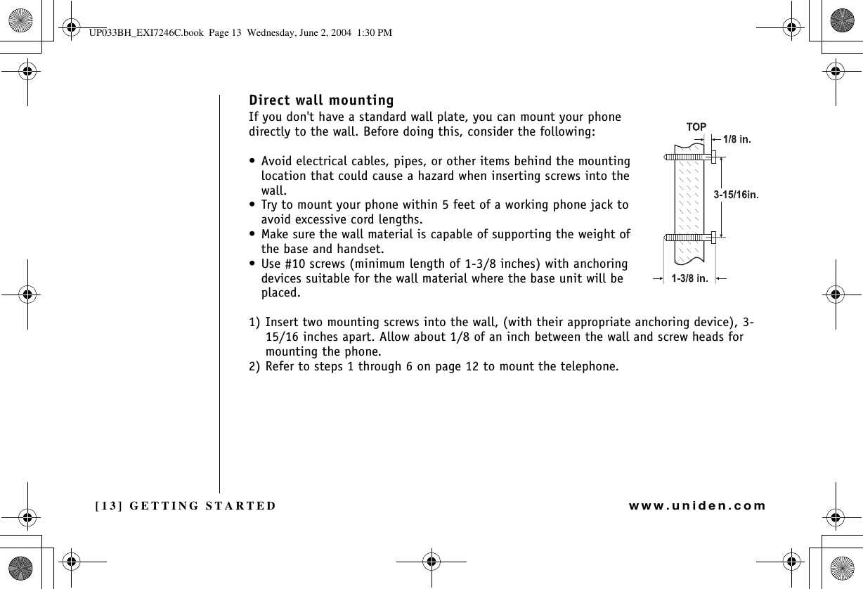 [13] GETTING STARTEDwww.uniden.comDirect wall mountingIf you don&apos;t have a standard wall plate, you can mount your phone directly to the wall. Before doing this, consider the following:• Avoid electrical cables, pipes, or other items behind the mounting location that could cause a hazard when inserting screws into the wall.• Try to mount your phone within 5 feet of a working phone jack to avoid excessive cord lengths.• Make sure the wall material is capable of supporting the weight of the base and handset.• Use #10 screws (minimum length of 1-3/8 inches) with anchoring devices suitable for the wall material where the base unit will be placed.1) Insert two mounting screws into the wall, (with their appropriate anchoring device), 3-15/16 inches apart. Allow about 1/8 of an inch between the wall and screw heads for mounting the phone.2) Refer to steps 1 through 6 on page 12 to mount the telephone.GETTING STARTEDUP033BH_EXI7246C.book  Page 13  Wednesday, June 2, 2004  1:30 PM