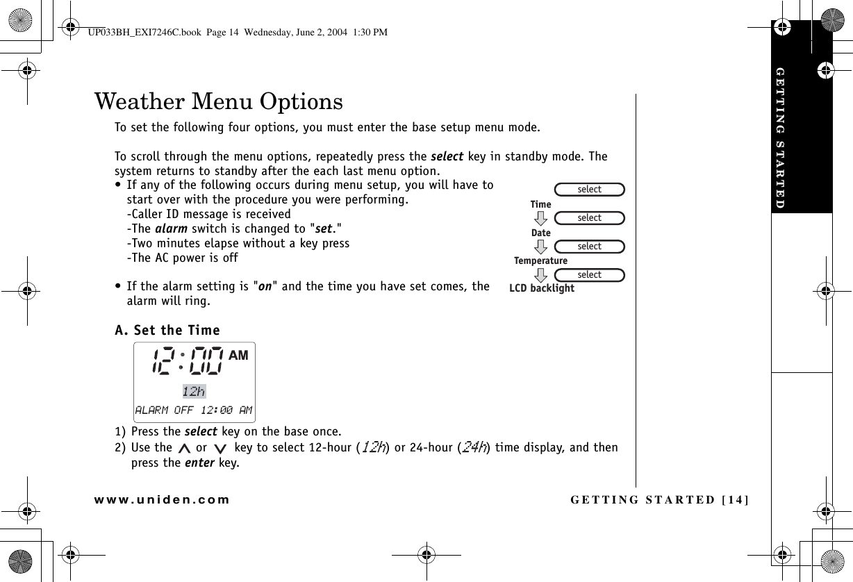 GETTING STARTED [14]www.uniden.comWeather Menu OptionsTo set the following four options, you must enter the base setup menu mode. To scroll through the menu options, repeatedly press the select key in standby mode. The system returns to standby after the each last menu option.• If any of the following occurs during menu setup, you will have to start over with the procedure you were performing.-Caller ID message is received-The alarm switch is changed to &quot;set.&quot;-Two minutes elapse without a key press-The AC power is off• If the alarm setting is &quot;on&quot; and the time you have set comes, the alarm will ring. A. Set the Time 1) Press the select key on the base once. 2) Use the   or    key to select 12-hour (J) or 24-hour (J) time display, and then press the enter key.selectTimeDateTemperatureselectselectselectLCD backlightGETTING STARTEDUP033BH_EXI7246C.book  Page 14  Wednesday, June 2, 2004  1:30 PM