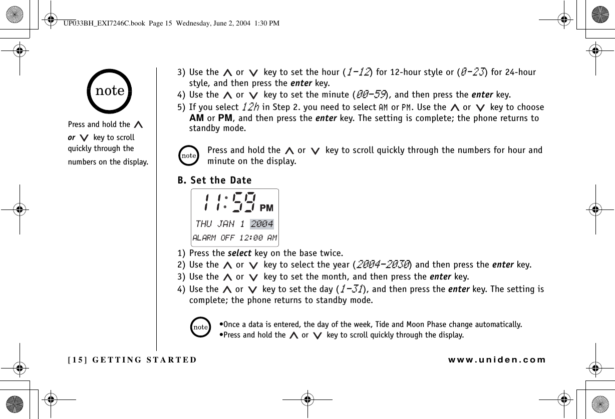 [15] GETTING STARTEDwww.uniden.com3) Use the   or    key to set the hour () for 12-hour style or () for 24-hour style, and then press the enter key.4) Use the   or    key to set the minute (), and then press the enter key.5) If you select J in Step 2. you need to select #/ or 2/. Use the   or    key to choose AM or PM, and then press the enter key. The setting is complete; the phone returns to standby mode.Press and hold the   or    key to scroll quickly through the numbers for hour and minute on the display.B. Set the Date1) Press the select key on the base twice. 2) Use the   or    key to select the year () and then press the enter key.3) Use the   or    key to set the month, and then press the enter key.4) Use the   or    key to set the day (), and then press the enter key. The setting is complete; the phone returns to standby mode.•Once a data is entered, the day of the week, Tide and Moon Phase change automatically.•Press and hold the   or    key to scroll quickly through the display.Press and hold the   or    key to scroll quickly through the numbers on the display.noteGETTING STARTEDUP033BH_EXI7246C.book  Page 15  Wednesday, June 2, 2004  1:30 PM