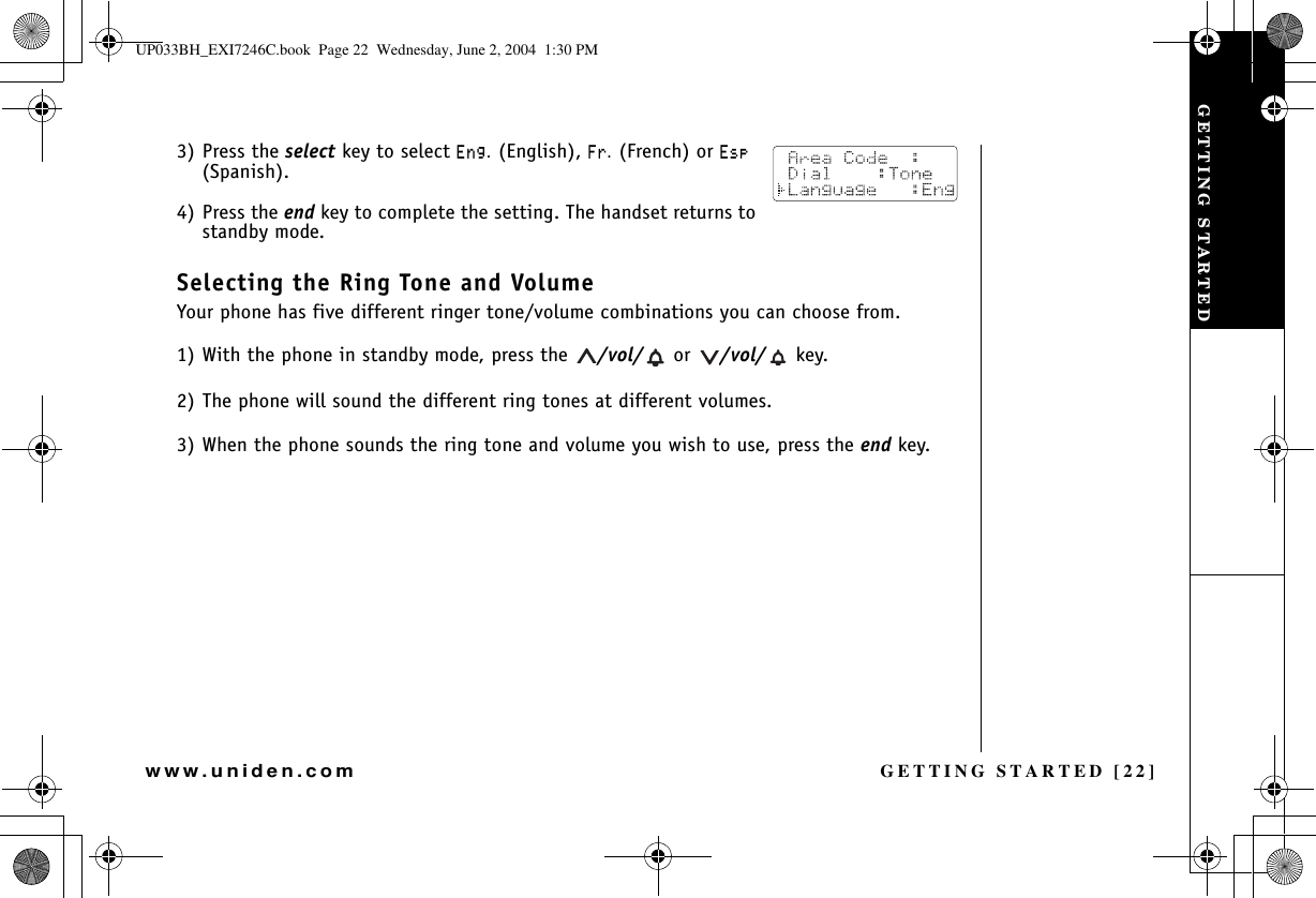 GETTING STARTED [22]www.uniden.com3) Press the select key to select &apos;PI. (English), (T. (French) or &apos;UR(Spanish).4) Press the end key to complete the setting. The handset returns to standby mode.Selecting the Ring Tone and VolumeYour phone has five different ringer tone/volume combinations you can choose from.1) With the phone in standby mode, press the  /vol/  or  /vol/  key.2) The phone will sound the different ring tones at different volumes.3) When the phone sounds the ring tone and volume you wish to use, press the end key.GETTING STARTEDUP033BH_EXI7246C.book  Page 22  Wednesday, June 2, 2004  1:30 PM