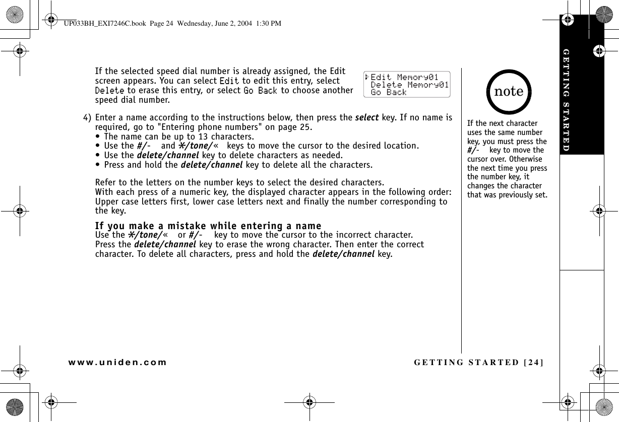 GETTING STARTED [24]www.uniden.comIf the selected speed dial number is already assigned, the Edit screen appears. You can select &apos;FKV to edit this entry, select &amp;GNGVG to erase this entry, or select )Q$CEM to choose another speed dial number.4) Enter a name according to the instructions below, then press the select key. If no name is required, go to &quot;Entering phone numbers&quot; on page 25.• The name can be up to 13 characters.•Use the #/oand*/tone/mkeys to move the cursor to the desired location.•Use the delete/channel key to delete characters as needed.• Press and hold the delete/channel key to delete all the characters.Refer to the letters on the number keys to select the desired characters.With each press of a numeric key, the displayed character appears in the following order: Upper case letters first, lower case letters next and finally the number corresponding to the key.If you make a mistake while entering a nameUse the*/tone/mor #/okey to move the cursor to the incorrect character.Press the delete/channel key to erase the wrong character. Then enter the correct character. To delete all characters, press and hold the delete/channel key.If the next character uses the same number key, you must press the #/okey to move the cursor over. Otherwise the next time you press the number key, it changes the character that was previously set.noteGETTING STARTEDUP033BH_EXI7246C.book  Page 24  Wednesday, June 2, 2004  1:30 PM