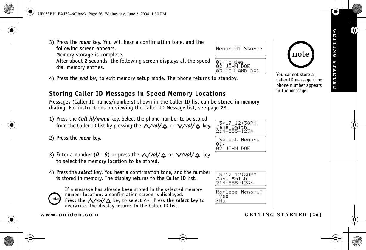 GETTING STARTED [26]www.uniden.com3) Press the mem key. You will hear a confirmation tone, and the following screen appears. Memory storage is complete. After about 2 seconds, the following screen displays all the speed dial memory entries.4) Press the end key to exit memory setup mode. The phone returns to standby.Storing Caller ID Messages in Speed Memory LocationsMessages (Caller ID names/numbers) shown in the Caller ID list can be stored in memory dialing. For instructions on viewing the Caller ID Message list, see page 28.1) Press the Call id/menu key. Select the phone number to be stored from the Caller ID list by pressing the  /vol/  or  /vol/  key.2) Press the mem key.3) Enter a number (0-9) or press the  /vol/  or  /vol/  key to select the memory location to be stored.4) Press the select key. You hear a confirmation tone, and the number is stored in memory. The display returns to the Caller ID list.If a message has already been stored in the selected memory number location, a confirmation screen is displayed. Press the  /vol/  key to select ;GU. Press the select key to overwrite. The display returns to the Caller ID list.You cannot store a Caller ID message if no phone number appears in the message.noteGETTING STARTEDUP033BH_EXI7246C.book  Page 26  Wednesday, June 2, 2004  1:30 PM