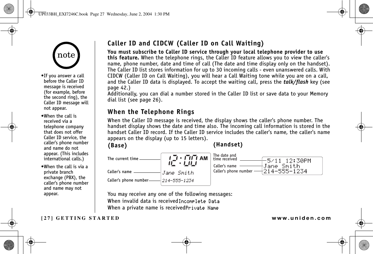 [27] GETTING STARTEDwww.uniden.comCaller ID and CIDCW (Caller ID on Call Waiting)You must subscribe to Caller ID service through your local telephone provider to use this feature. When the telephone rings, the Caller ID feature allows you to view the caller&apos;s name, phone number, date and time of call (The date and time display only on the handset). The Caller ID list stores information for up to 30 incoming calls - even unanswered calls. With CIDCW (Caller ID on Call Waiting), you will hear a Call Waiting tone while you are on a call, and the Caller ID data is displayed. To accept the waiting call, press the talk/flash key (see page 42.)Additionally, you can dial a number stored in the Caller ID list or save data to your Memory dial list (see page 26).When the Telephone RingsWhen the Caller ID message is received, the display shows the caller&apos;s phone number. The handset display shows the date and time also. The incoming call information is stored in the handset Caller ID record. If the Caller ID service includes the caller&apos;s name, the caller&apos;s name appears on the display (up to 15 letters).You may receive any one of the following messages:When invalid data is received+PEQORNGVG&amp;CVCWhen a private name is received2TKXCVG0COGThe date andtime receivedCaller&apos;s nameCaller&apos;s phone number(Base)The current timeCaller&apos;s nameCaller&apos;s phone number(Handset)•If you answer a call before the Caller ID message is received (for example, before the second ring), the Caller ID message will not appear.•When the call is received via a telephone company that does not offer Caller ID service, the caller&apos;s phone number and name do not appear. (This includes international calls.)•When the call is via a private branch exchange (PBX), the caller&apos;s phone number and name may not appear.noteGETTING STARTEDUP033BH_EXI7246C.book  Page 27  Wednesday, June 2, 2004  1:30 PM