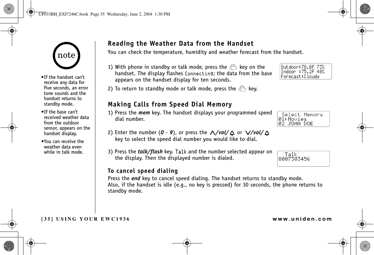 [35] USING YOUR EWC1936www.uniden.comReading the Weather Data from the HandsetYou can check the temperature, humidity and weather forecast from the handset. 1) With phone in standby or talk mode, press the   key on the handset. The display flashes %QPPGEVKPI; the data from the base appears on the handset display for ten seconds.2) To return to standby mode or talk mode, press the   key.Making Calls from Speed Dial Memory1) Press the mem key. The handset displays your programmed speed dial number.2) Enter the number (0-9), or press the  /vol/  or  /vol/  key to select the speed dial number you would like to dial.3) Press the talk/flash key. 6CNM and the number selected appear on the display. Then the displayed number is dialed.To cancel speed dialingPress the end key to cancel speed dialing. The handset returns to standby mode.Also, if the handset is idle (e.g., no key is pressed) for 30 seconds, the phone returns to standby mode.•If the handset can&apos;t receive any data for five seconds, an error tone sounds and the handset returns to standby mode.•If the base can&apos;t received weather data from the outdoor sensor, appears on the handset display.•You can receive the weather data even while in talk mode. noteUSING YOUR EWC1936UP033BH_EXI7246C.book  Page 35  Wednesday, June 2, 2004  1:30 PM