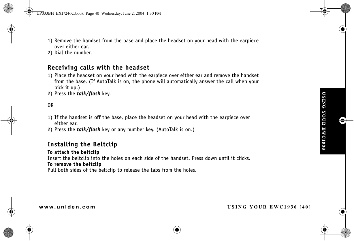 USING YOUR EWC1936 [40]www.uniden.com1) Remove the handset from the base and place the headset on your head with the earpiece over either ear.2) Dial the number.Receiving calls with the headset1) Place the headset on your head with the earpiece over either ear and remove the handset from the base. (If AutoTalk is on, the phone will automatically answer the call when your pick it up.)2) Press the talk/flash key.OR1) If the handset is off the base, place the headset on your head with the earpiece over either ear. 2) Press the talk/flash key or any number key. (AutoTalk is on.) Installing the BeltclipTo attach the beltclipInsert the beltclip into the holes on each side of the handset. Press down until it clicks.To remove the beltclipPull both sides of the beltclip to release the tabs from the holes.USING YOUR EWC1936UP033BH_EXI7246C.book  Page 40  Wednesday, June 2, 2004  1:30 PM