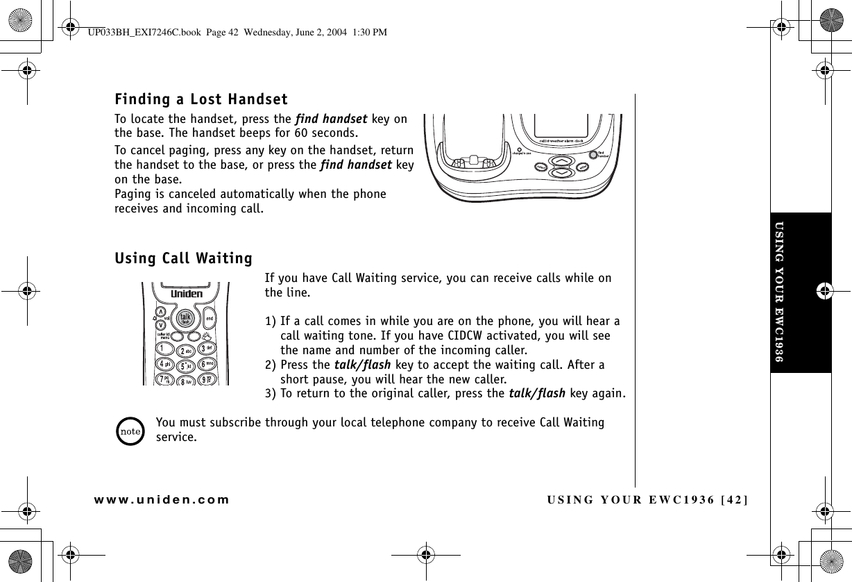 USING YOUR EWC1936 [42]www.uniden.comFinding a Lost HandsetTo locate the handset, press the find handset key on the base. The handset beeps for 60 seconds.To cancel paging, press any key on the handset, return the handset to the base, or press the find handset key on the base.Paging is canceled automatically when the phone receives and incoming call.Using Call WaitingIf you have Call Waiting service, you can receive calls while on the line. 1) If a call comes in while you are on the phone, you will hear a call waiting tone. If you have CIDCW activated, you will see the name and number of the incoming caller. 2) Press the talk/flash key to accept the waiting call. After a short pause, you will hear the new caller. 3) To return to the original caller, press the talk/flash key again.You must subscribe through your local telephone company to receive Call Waiting service.USING YOUR EWC1936UP033BH_EXI7246C.book  Page 42  Wednesday, June 2, 2004  1:30 PM