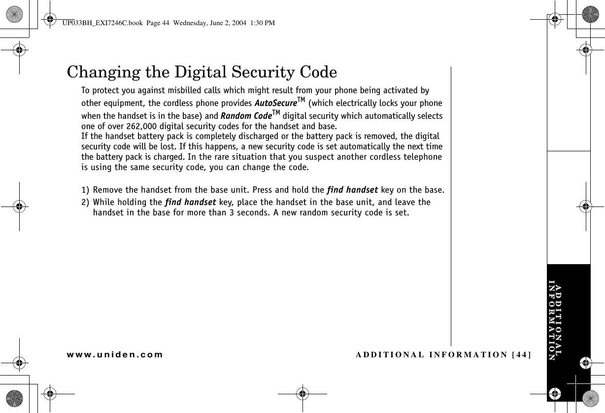 ADDITIONAL INFORMATION [44]www.uniden.comADDITIONAL INFORMATIONChanging the Digital Security CodeTo protect you against misbilled calls which might result from your phone being activated by other equipment, the cordless phone provides AutoSecureTM (which electrically locks your phone when the handset is in the base) and Random CodeTM digital security which automatically selects one of over 262,000 digital security codes for the handset and base. If the handset battery pack is completely discharged or the battery pack is removed, the digital security code will be lost. If this happens, a new security code is set automatically the next time the battery pack is charged. In the rare situation that you suspect another cordless telephone is using the same security code, you can change the code.1) Remove the handset from the base unit. Press and hold the find handset key on the base.2) While holding the find handset key, place the handset in the base unit, and leave the handset in the base for more than 3 seconds. A new random security code is set.UP033BH_EXI7246C.book  Page 44  Wednesday, June 2, 2004  1:30 PM