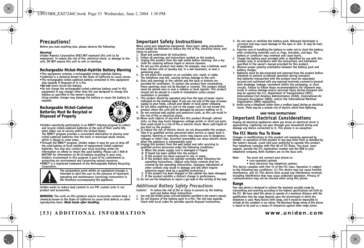 [53] ADDITIONAL INFORMATIONwww.uniden.comPrecautions!Before you read anything else, please observe the following:Warning!Uniden America Corporation DOES NOT represent this unit to be waterproof. To reduce the risk of fire, electrical shock, or damage to the unit, DO NOT expose this unit to rain or moisture. Rechargeable Nickel-Metal-Hydride Battery Warning•This equipment contains a rechargeable nickel-cadmium battery.•Cadmium is a chemical known to the State of California to cause cancer.•The rechargeable nickel-cadmium battery contained in this equipment may explode if disposed of in a fire.•Do not short-circuit the battery.•Do not charge the rechargeable nickel-cadmium battery used in this equipment in any charger other than the one designed to charge this battery as specified in the owner&apos;s manual. Using another charger may damage the battery or cause the battery to explode.Rechargeable Nickel-Cadmium Batteries Must Be Recycled or Disposed of Properly•Uniden voluntarily participates in an RBRC® industry program to collect and recycle nickel-cadmium batteries at the end of their useful life, when taken out of service within the United States. The RBRC® program provides a convenient alternative to placing used nickel-cadmium batteries into the trash or municipal waste stream, which is illegal in some areas.•Through the RBRC® program, Uniden makes it easy for you to drop off the used battery at local retailers of replacement nickel-cadmium batteries. You may also contact your local recycling center for information on where to return the used battery. Please call 1-800-8-BATTERY for information on Ni-Cd battery recycling in your area. Uniden&apos;s involvement in this program is part of its commitment to protecting our environment and conserving natural resources.•RBRC® is a registered trademark of the Rechargeable Battery Recycling Corporation.The exclamation point within an equilateral triangle is intended to alert the user to the presence of important operating and maintenance (servicing) instructions in the literature accompanying the appliance.Uniden works to reduce lead content in our PVC coated cords in our product and accessories.WARNING: The cords on this products and/or accessories contain lead, a chemical known to the State of California to cause birth defects or other reproductive harm. Wash hands after handling.Important Safety InstructionsWhen using your telephone equipment, these basic safety precautions should always be followed to reduce the risk of fire, electrical shock, and injury to persons:1. Read and understand all instructions.2. Follow all warnings and instructions marked on the product.3. Unplug this product from the wall outlet before cleaning. Use a dry cloth for cleaning without liquid or aerosol cleaners.4. Do not use this product near water; for example, near a bathtub, wash bowl, kitchen sink or laundry tub, in a wet basement, or near a swimming pool.5. Do not place this product on an unstable cart, stand, or table. The telephone may fall, causing serious damage to the unit.6. Slots and openings in the cabinet and the back or bottom are provided for ventilation. To protect the product from overheating, these openings must not be blocked or covered. This product should never be placed near or over a radiator or heat register. This product should not be placed in a built-in installation unless proper ventilation is provided.7. This product should be operated only from the type of power source indicated on the marking label. If you are not sure of the type of power supply to your home, consult your dealer or local power company.8. Do not allow anything to rest on the power cord. Do not locate this product where the cord will be damaged by persons walking on it.9. Do not overload wall outlets and extension cords, as this can result in the risk of fire or electrical shock.10. Never push objects of any kind into this product through cabinet slots, as they may touch dangerous voltage points or short out parts that could result in a risk of fire or electric shock. Never spill liquid of any kind on the product.11. To reduce the risk of electric shock, do not disassemble this product. Take it to qualified service personnel when service or repair work is required. Opening or removing covers may expose you to dangerous voltages or other risks. Incorrect reassembly can cause electric shock when the appliance is subsequently used.12.Unplug this product from the wall outlet and refer servicing to qualified service personnel under the following conditions:A. When the power supply cord is damaged or frayed.B. If liquid has been spilled into the product.C. If the product has been exposed to rain or water.D. If the product does not operate normally when following the operating instructions. (Adjust only those controls that are covered by the operating instructions. Improper adjustment of other controls may result in damage and will often require extensive repair work by a qualified technician.)E. If the product has been dropped or the cabinet has been damaged.F. If the product exhibits a distinct change in performance.13. Do not use the telephone to report a gas leak in the vicinity of the leak.Additional Battery Safety PrecautionsCaution! To reduce the risk of fire or injury to persons by the battery, read and follow these instructions:1. Use only the Uniden power cord and batteries specified in the owner&apos;s manual. 2. Do not dispose of the battery pack in a fire. The cell may explode. Check with local codes for possible special disposal instructions.3. Do not open or mutilate the battery pack. Released electrolyte is corrosive and may cause damage to the eyes or skin. It may be toxic if swallowed.4. Exercise care in handling the battery in order not to short the battery with conducting materials such as rings, bracelets, and keys. The battery or conductor may overheat and cause burns.5. Charge the battery pack provided with or identified for use with this product only in accordance with the instructions and limitations specified in the owner&apos;s manual provided for this product.6. Observe proper polarity orientation between the battery pack and battery charger. 7. Batteries must be disconnected and removed from the product before shipment to prevent accidental operation during transport. Any batteries transported with the product must be separately secured and cushioned with any exposed terminals covered to prevent their breakage, leakage, movement within the packaging, or short circuits. Failure to follow these recommendations for shipment may result in serious damage and/or personal injury during transport and may be against the U.S. Department of Transportation (DOT), International Civil Aviation Administration (ICAO), International Air Transport Association (IATA), and/or the International Maritime Organization (IMO) regulations.8.  Avoid using a telephone (other than a cordless type) during an electrical storm. There may be a remote risk of electric shock from lightning. SAVE THESE INSTRUCTIONS!Important Electrical ConsiderationsUnplug all electrical appliances when you know an electrical storm is approaching. Lightning can pass through your household wiring and damage any device connected to it. This phone is no exception.The FCC Wants You To KnowChanges or modifications to this product not expressly approved by Uniden, or operation of this product in any way other than as detailed by the owner&apos;s manual, could void your authority to operate this product. Your telephone compiles with Part 68 of FCC Rules. You must, upon request, provide the FCC registration number and the REN to your telephone company. Both numbers are on the base unit.Note: You must not connect your phone to:• coin-operated systems• most electronic key telephone systemsThis device complies with Part 15 of the FCC rules. Operation is subjectto the following two conditions: (1) This device may not cause harmfulinterference, and (2) This device must accept any interference received,including interference that may cause undesired operation. Privacy ofcommunications may not be ensured when using this phone.RangeYour new phone is designed to achieve the maximum possible range by transmitting and receiving according to the highest specifications set forth by the FCC. We have rated this phone to operate at a maximum distance with the qualification that the range depends upon the environment in which the telephone is used. Many factors limit range, and it would be impossible to include all the variables in our rating. The Maximum Range rating of this phone is meant to be used as a means of comparison against other range claims.ADDITIONALINFORMATIONUP033BH_EXI7246C.book  Page 53  Wednesday, June 2, 2004  1:30 PM