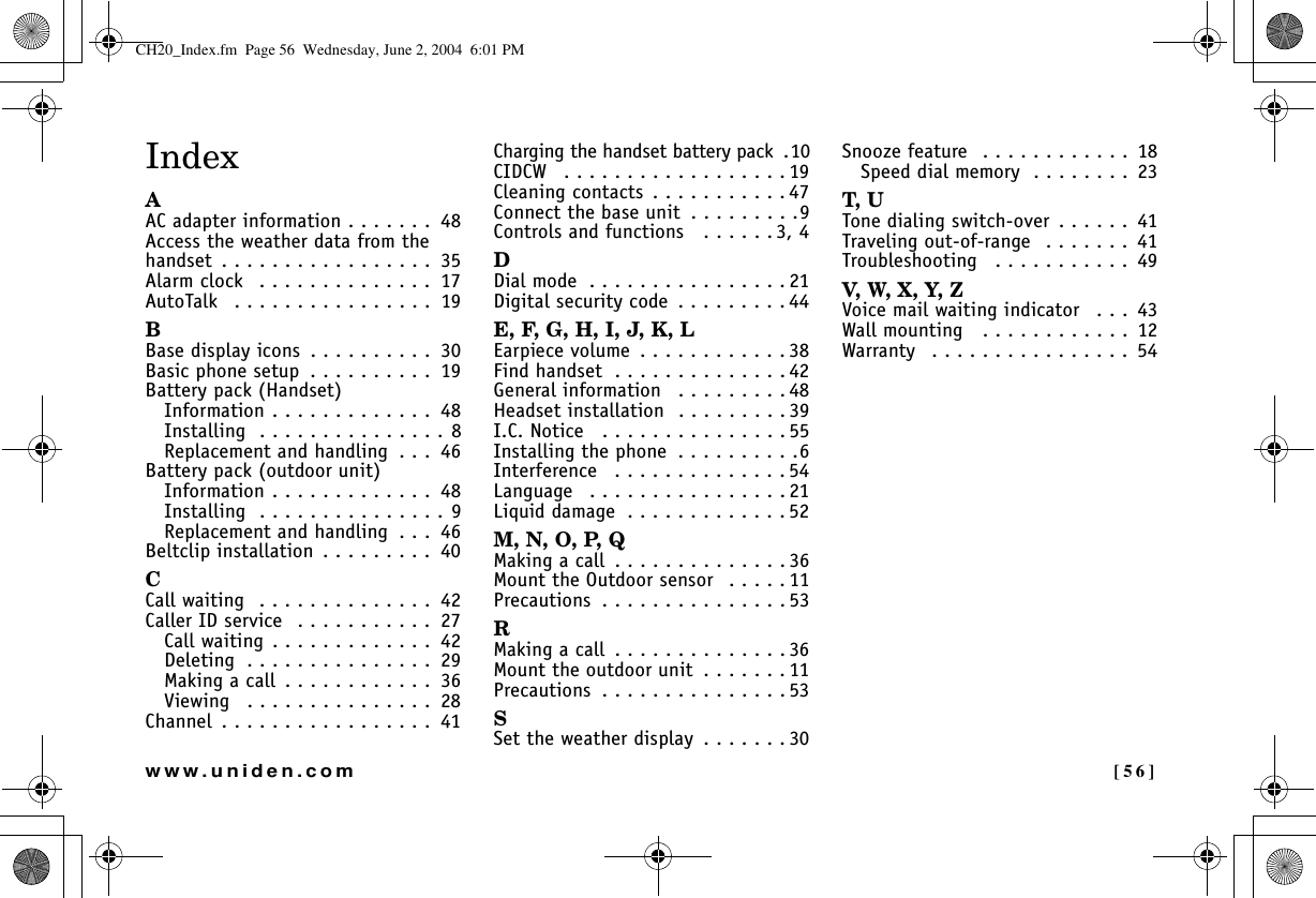  [56]www.uniden.comIndexAAC adapter information . . . . . . .  48Access the weather data from the handset  . . . . . . . . . . . . . . . . .  35Alarm clock   . . . . . . . . . . . . . .  17AutoTalk   . . . . . . . . . . . . . . . .  19BBase display icons  . . . . . . . . . .  30Basic phone setup  . . . . . . . . . .  19Battery pack (Handset)Information . . . . . . . . . . . . .  48Installing  . . . . . . . . . . . . . . . 8Replacement and handling  . . .  46Battery pack (outdoor unit)Information . . . . . . . . . . . . .  48Installing  . . . . . . . . . . . . . . . 9Replacement and handling  . . .  46Beltclip installation . . . . . . . . .  40CCall waiting  . . . . . . . . . . . . . .  42Caller ID service  . . . . . . . . . . .  27Call waiting . . . . . . . . . . . . .  42Deleting  . . . . . . . . . . . . . . .  29Making a call  . . . . . . . . . . . .  36Viewing   . . . . . . . . . . . . . . .  28Channel  . . . . . . . . . . . . . . . . .  41Charging the handset battery pack  .10CIDCW   . . . . . . . . . . . . . . . . . . 19Cleaning contacts  . . . . . . . . . . . 47Connect the base unit  . . . . . . . . .9Controls and functions   . . . . . . 3, 4DDial mode  . . . . . . . . . . . . . . . . 21Digital security code  . . . . . . . . . 44E, F, G, H, I, J, K, LEarpiece volume  . . . . . . . . . . . . 38Find handset  . . . . . . . . . . . . . . 42General information   . . . . . . . . . 48Headset installation  . . . . . . . . . 39I.C. Notice   . . . . . . . . . . . . . . . 55Installing the phone  . . . . . . . . . .6Interference   . . . . . . . . . . . . . . 54Language   . . . . . . . . . . . . . . . . 21Liquid damage  . . . . . . . . . . . . . 52M, N, O, P, QMaking a call  . . . . . . . . . . . . . . 36Mount the Outdoor sensor   . . . . . 11Precautions  . . . . . . . . . . . . . . . 53RMaking a call  . . . . . . . . . . . . . . 36Mount the outdoor unit  . . . . . . . 11Precautions  . . . . . . . . . . . . . . . 53SSet the weather display  . . . . . . . 30Snooze feature  . . . . . . . . . . . .  18Speed dial memory  . . . . . . . .  23T, UTone dialing switch-over . . . . . .  41Traveling out-of-range  . . . . . . .  41Troubleshooting   . . . . . . . . . . .  49V, W, X, Y, ZVoice mail waiting indicator   . . .  43Wall mounting   . . . . . . . . . . . .  12Warranty   . . . . . . . . . . . . . . . .  54CH20_Index.fm  Page 56  Wednesday, June 2, 2004  6:01 PM