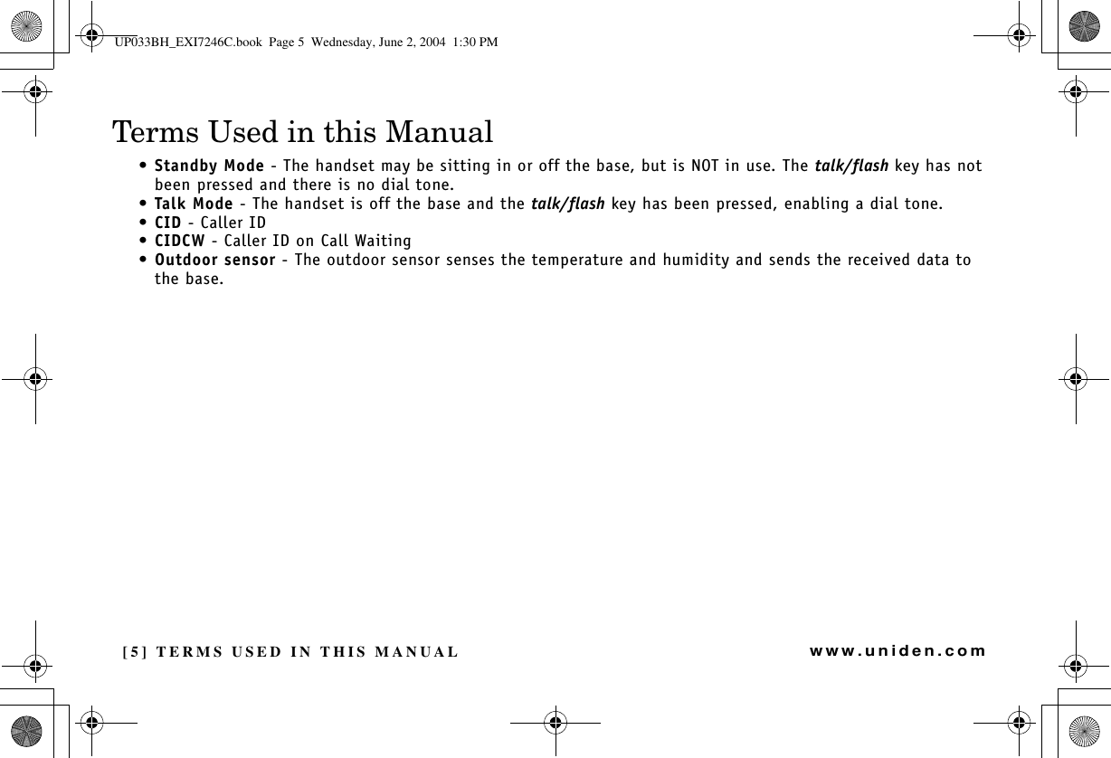 [5] TERMS USED IN THIS MANUALwww.uniden.comTerms Used in this Manual•Standby Mode - The handset may be sitting in or off the base, but is NOT in use. The talk/flash key has not been pressed and there is no dial tone.•Talk Mode - The handset is off the base and the talk/flash key has been pressed, enabling a dial tone.•CID - Caller ID•CIDCW - Caller ID on Call Waiting•Outdoor sensor - The outdoor sensor senses the temperature and humidity and sends the received data to the base.TERMS USED IN THIS MANUALUP033BH_EXI7246C.book  Page 5  Wednesday, June 2, 2004  1:30 PM