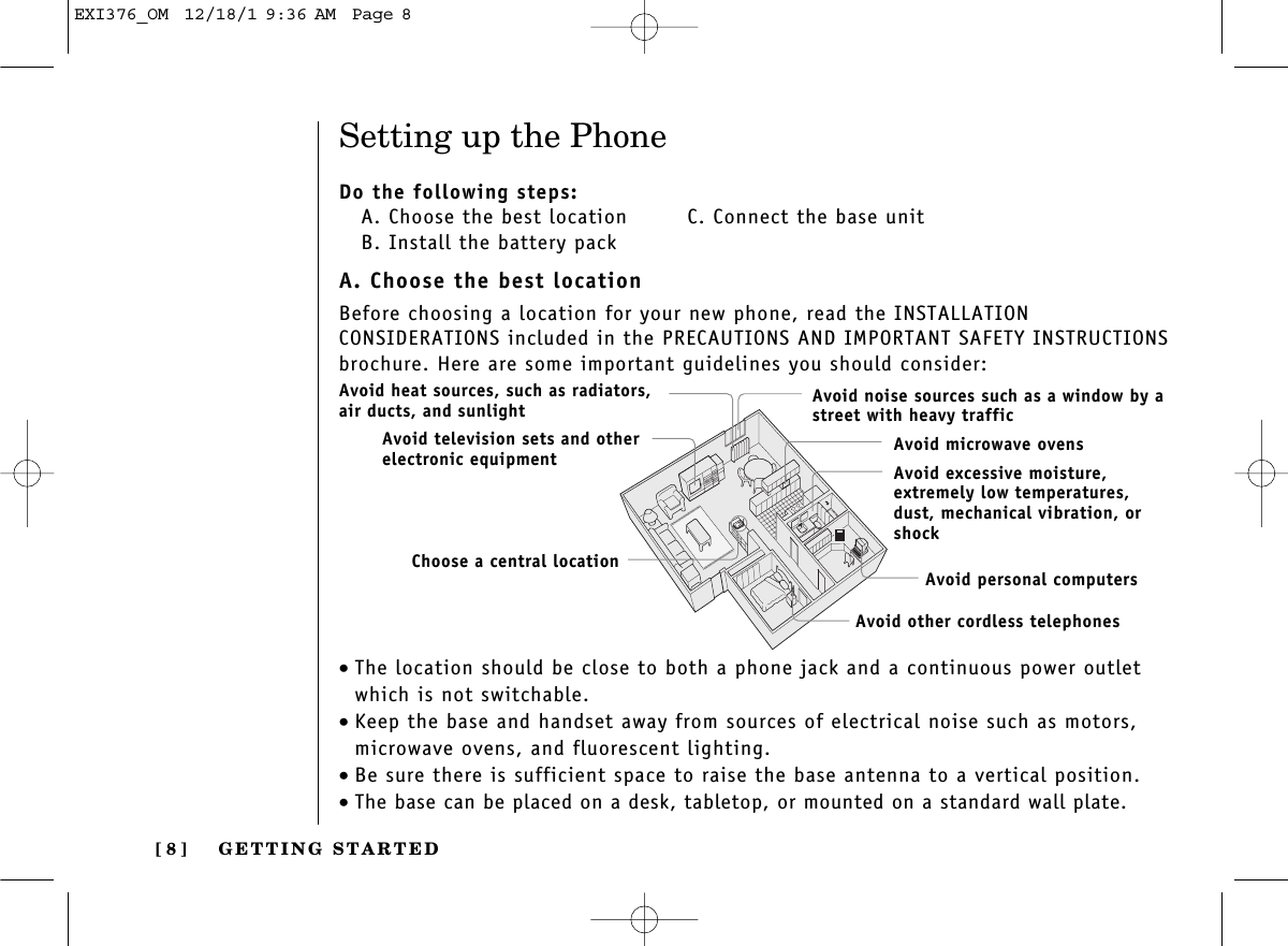 GETTING STARTED[ 8 ]Setting up the PhoneDo the following steps:A. Choose the best location   C. Connect the base unitB. Install the battery packA. Choose the best locationBefore choosing a location for your new phone, read the INSTALLATION CONSIDERATIONS included in the PRECAUTIONS AND IMPORTANT SAFETY INSTRUCTIONSbrochure. Here are some important guidelines you should consider:•The location should be close to both a phone jack and a continuous power outletwhich is not switchable.•Keep the base and handset away from sources of electrical noise such as motors,microwave ovens, and fluorescent lighting.•Be sure there is sufficient space to raise the base antenna to a vertical position.•The base can be placed on a desk, tabletop, or mounted on a standard wall plate.Avoid excessive moisture, extremely low temperatures, dust, mechanical vibration, orshockAvoid heat sources, such as radiators,air ducts, and sunlightAvoid television sets and otherelectronic equipmentAvoid noise sources such as a window by astreet with heavy trafficAvoid microwave ovensAvoid personal computersAvoid other cordless telephonesChoose a central locationEXI376_OM  12/18/1 9:36 AM  Page 8