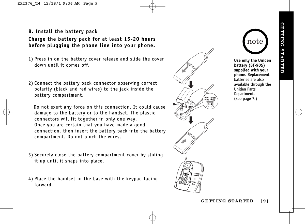 GETTING STARTEDGETTING STARTED [ 9]B. Install the battery packCharge the battery pack for at least 15-20 hoursbefore plugging the phone line into your phone.1) Press in on the battery cover release and slide the coverdown until it comes off.2) Connect the battery pack connector observing correctpolarity (black and red wires) to the jack inside the battery compartment. Do not exert any force on this connection. It could causedamage to the battery or to the handset. The plastic connectors will fit together in only one way. Once you are certain that you have made a good connection, then insert the battery pack into the batterycompartment. Do not pinch the wires.3) Securely close the battery compartment cover by slidingit up until it snaps into place.4) Place the handset in the base with the keypad facingforward.Use only the Unidenbattery (BT-905) supplied with yourphone. Replacement batteries are also available through theUniden PartsDepartment.(See page 7.)EXI376_OM  12/18/1 9:36 AM  Page 9