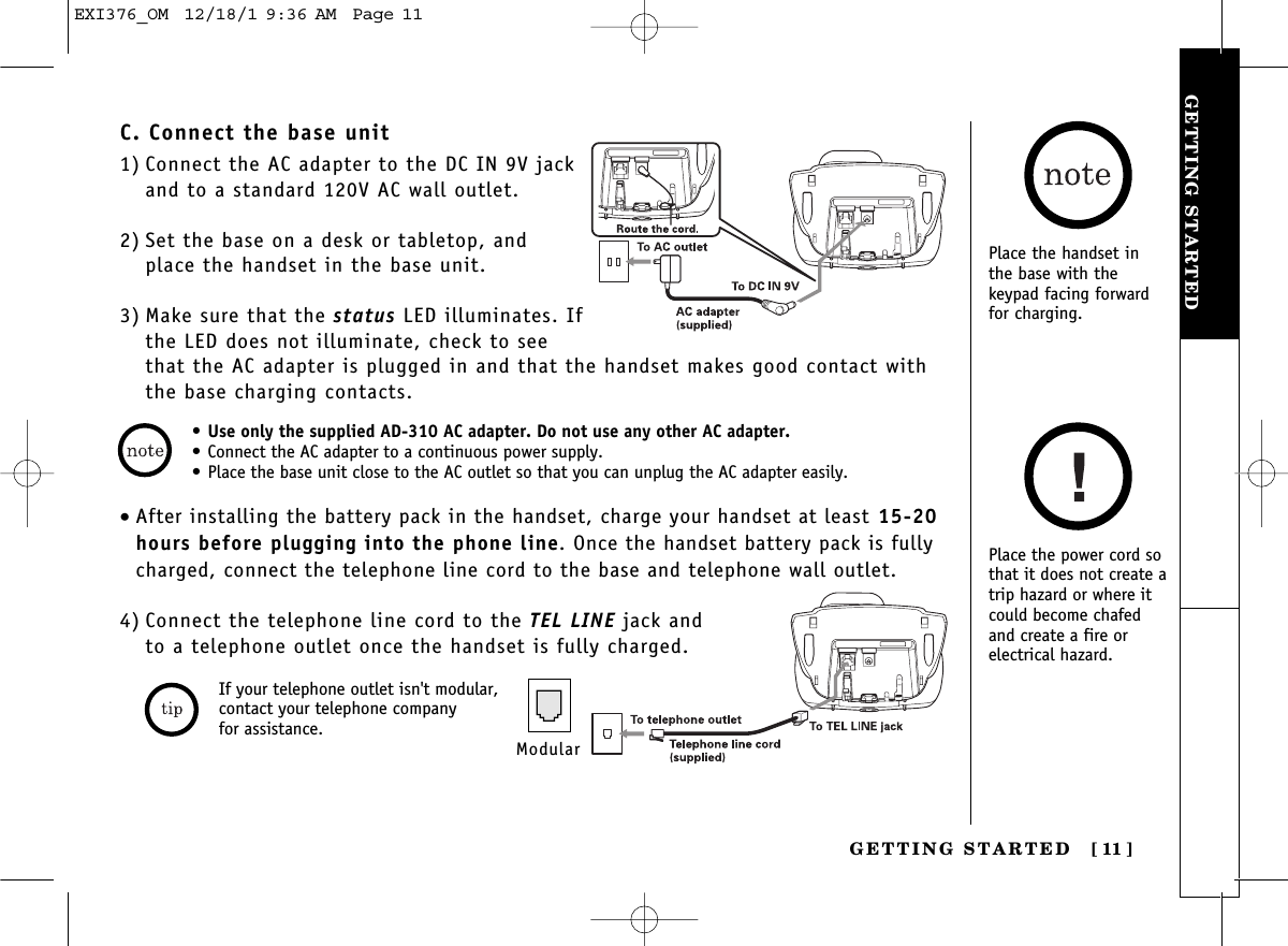 GETTING STARTEDGETTING STARTED [ 11]• Use only the supplied AD-310 AC adapter. Do not use any other AC adapter.• Connect the AC adapter to a continuous power supply.• Place the base unit close to the AC outlet so that you can unplug the AC adapter easily.C. Connect the base unit1) Connect the AC adapter to the DC IN 9V jackand to a standard 120V AC wall outlet.2) Set the base on a desk or tabletop, and place the handset in the base unit.3) Make sure that the status LED illuminates. Ifthe LED does not illuminate, check to seethat the AC adapter is plugged in and that the handset makes good contact withthe base charging contacts.Place the handset inthe base with thekeypad facing forwardfor charging.Place the power cord sothat it does not create atrip hazard or where itcould become chafedand create a fire orelectrical hazard.•After installing the battery pack in the handset, charge your handset at least 15-20hours before plugging into the phone line. Once the handset battery pack is fullycharged, connect the telephone line cord to the base and telephone wall outlet.4) Connect the telephone line cord to the TEL LINE jack and to a telephone outlet once the handset is fully charged.ModularIf your telephone outlet isn&apos;t modular,contact your telephone company for assistance.EXI376_OM  12/18/1 9:36 AM  Page 11