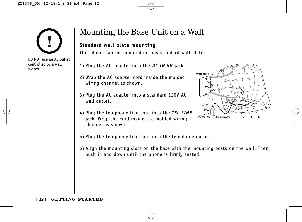 GETTING STARTED[ 12 ]Mounting the Base Unit on a WallStandard wall plate mountingThis phone can be mounted on any standard wall plate.1) Plug the AC adapter into the DC IN 9V jack.2) Wrap the AC adapter cord inside the moldedwiring channel as shown.3) Plug the AC adapter into a standard 120V AC wall outlet.4) Plug the telephone line cord into the TEL LINEjack. Wrap the cord inside the molded wiringchannel as shown.5) Plug the telephone line cord into the telephone outlet.6) Align the mounting slots on the base with the mounting posts on the wall. Thenpush in and down until the phone is firmly seated.DO NOT use an AC outletcontrolled by a wallswitch.EXI376_OM  12/18/1 9:36 AM  Page 12