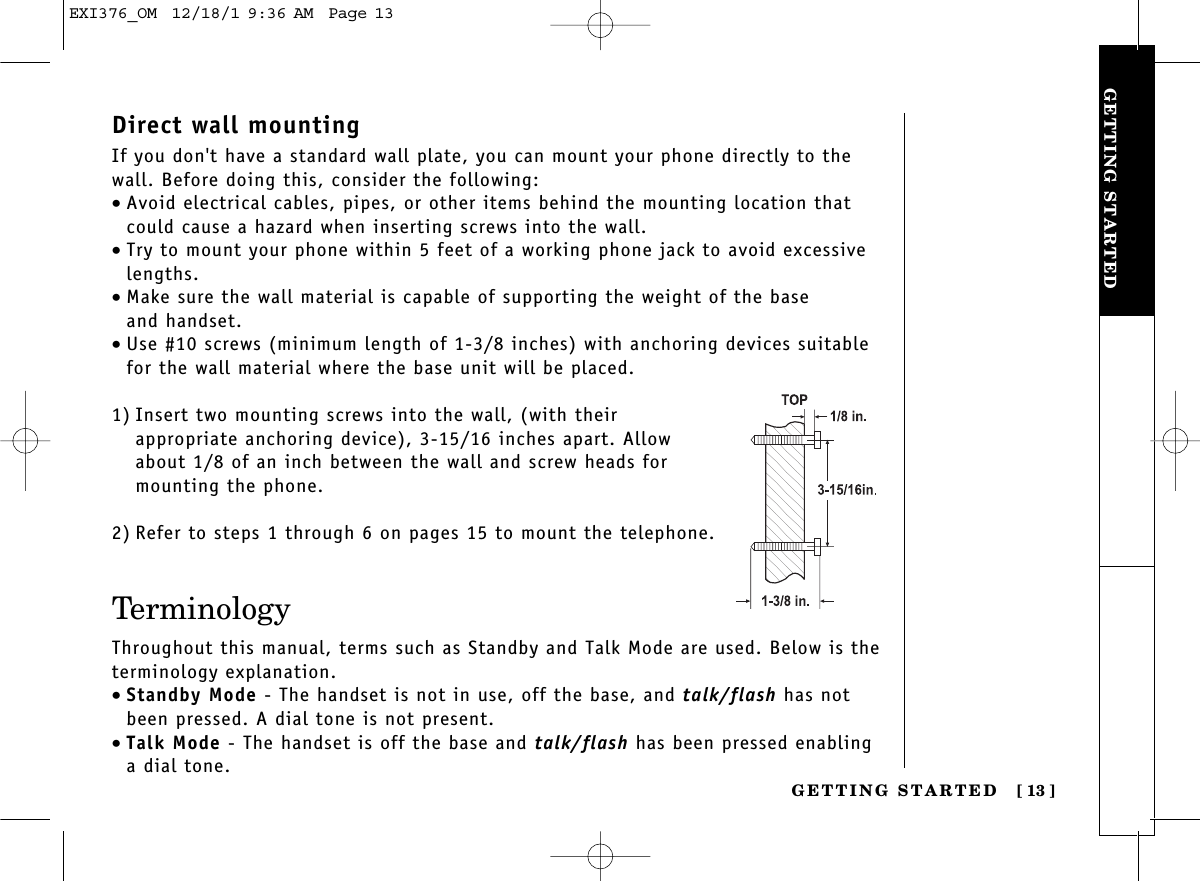 GETTING STARTEDGETTING STARTED [ 13]Direct wall mountingIf you don&apos;t have a standard wall plate, you can mount your phone directly to thewall. Before doing this, consider the following:•Avoid electrical cables, pipes, or other items behind the mounting location thatcould cause a hazard when inserting screws into the wall.•Try to mount your phone within 5 feet of a working phone jack to avoid excessivelengths.•Make sure the wall material is capable of supporting the weight of the base and handset.•Use #10 screws (minimum length of 1-3/8 inches) with anchoring devices suitablefor the wall material where the base unit will be placed.1) Insert two mounting screws into the wall, (with their appropriate anchoring device), 3-15/16 inches apart. Allowabout 1/8 of an inch between the wall and screw heads formounting the phone.2) Refer to steps 1 through 6 on pages 15 to mount the telephone.TerminologyThroughout this manual, terms such as Standby and Talk Mode are used. Below is theterminology explanation.•Standby Mode - The handset is not in use, off the base, and talk/flash has notbeen pressed. A dial tone is not present.•Talk Mode - The handset is off the base and talk/flash has been pressed enablinga dial tone.EXI376_OM  12/18/1 9:36 AM  Page 13