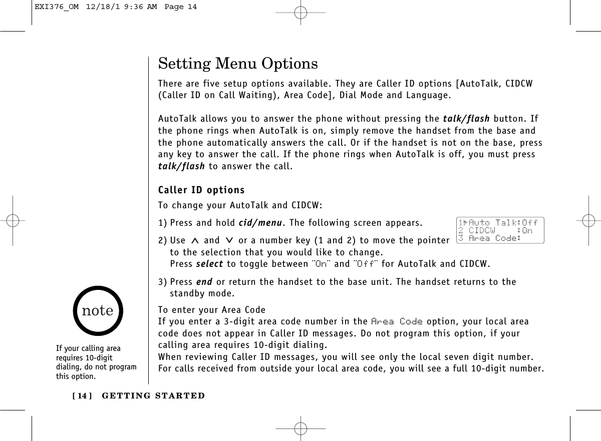 GETTING STARTED[ 14 ]Setting Menu OptionsThere are five setup options available. They are Caller ID options [AutoTalk, CIDCW(Caller ID on Call Waiting), Area Code], Dial Mode and Language.AutoTalk allows you to answer the phone without pressing the talk/flash button. Ifthe phone rings when AutoTalk is on, simply remove the handset from the base andthe phone automatically answers the call. Or if the handset is not on the base, pressany key to answer the call. If the phone rings when AutoTalk is off, you must presstalk/flash to answer the call. Caller ID optionsTo change your AutoTalk and CIDCW:1) Press and hold cid/menu. The following screen appears.2) Use and  or a number key (1 and 2) to move the pointerto the selection that you would like to change.Press select to toggle between ¨On¨ and ¨Off¨ for AutoTalk and CIDCW.3) Press end or return the handset to the base unit. The handset returns to thestandby mode.To enter your Area CodeIf you enter a 3-digit area code number in the Area Code option, your local areacode does not appear in Caller ID messages. Do not program this option, if your calling area requires 10-digit dialing. When reviewing Caller ID messages, you will see only the local seven digit number.For calls received from outside your local area code, you will see a full 10-digit number.If your calling arearequires 10-digit dialing, do not programthis option.EXI376_OM  12/18/1 9:36 AM  Page 14