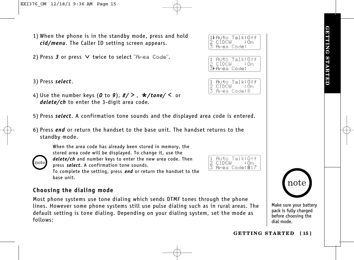 GETTING STARTEDGETTING STARTED [ 15]1) When the phone is in the standby mode, press and hold cid/menu. The Caller ID setting screen appears.2) Press 3or press  twice to select ¨Area Code¨.3) Press select.4) Use the number keys (0 to 9), #/ , */tone/ ordelete/ch to enter the 3-digit area code.5) Press select. A confirmation tone sounds and the displayed area code is entered.6) Press end or return the handset to the base unit. The handset returns to thestandby mode.When the area code has already been stored in memory, thestored area code will be displayed. To change it, use thedelete/ch and number keys to enter the new area code. Thenpress select. A confirmation tone sounds.To complete the setting, press end or return the handset to thebase unit.Choosing the dialing modeMost phone systems use tone dialing which sends DTMF tones through the phonelines. However some phone systems still use pulse dialing such as in rural areas. Thedefault setting is tone dialing. Depending on your dialing system, set the mode asfollows:Make sure your batterypack is fully chargedbefore choosing the dial mode.EXI376_OM  12/18/1 9:36 AM  Page 15