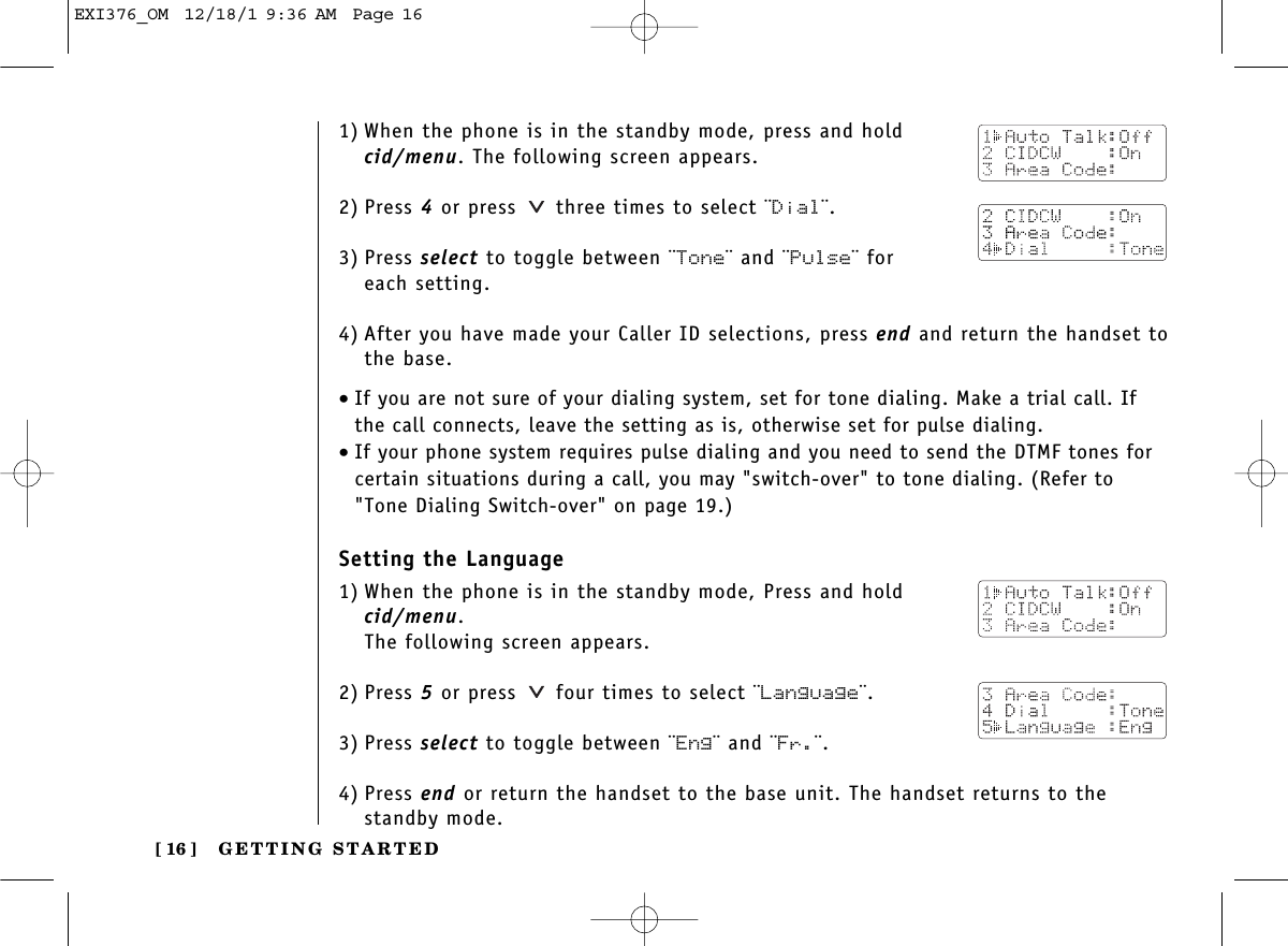 GETTING STARTED[ 16 ]1) When the phone is in the standby mode, press and hold cid/menu. The following screen appears.2) Press 4or press  three times to select ¨Dial¨.3) Press select to toggle between ¨Tone¨ and ¨Pulse¨ for each setting.4) After you have made your Caller ID selections, press end and return the handset to the base.•If you are not sure of your dialing system, set for tone dialing. Make a trial call. Ifthe call connects, leave the setting as is, otherwise set for pulse dialing.•If your phone system requires pulse dialing and you need to send the DTMF tones forcertain situations during a call, you may &quot;switch-over&quot; to tone dialing. (Refer to&quot;Tone Dialing Switch-over&quot; on page 19.)Setting the Language1) When the phone is in the standby mode, Press and holdcid/menu. The following screen appears.2) Press 5or press  four times to select ¨Language¨.3) Press select to toggle between ¨Eng¨ and ¨Fr.¨.4) Press end or return the handset to the base unit. The handset returns to thestandby mode.EXI376_OM  12/18/1 9:36 AM  Page 16