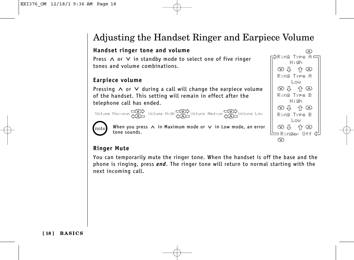 BASICS[ 18 ]Adjusting the Handset Ringer and Earpiece VolumeHandset ringer tone and volumePress or  in standby mode to select one of five ringertones and volume combinations.Earpiece volumePressing or  during a call will change the earpiece volumeof the handset. This setting will remain in effect after the telephone call has ended.Ringer MuteYou can temporarily mute the ringer tone. When the handset is off the base and thephone is ringing, press end. The ringer tone will return to normal starting with thenext incoming call.When you press  in Maximum mode or  in Low mode, an errortone sounds.Ring Type A HighRing Type A LowRing Type B HighRing Type B LowRinger OffEXI376_OM  12/18/1 9:36 AM  Page 18