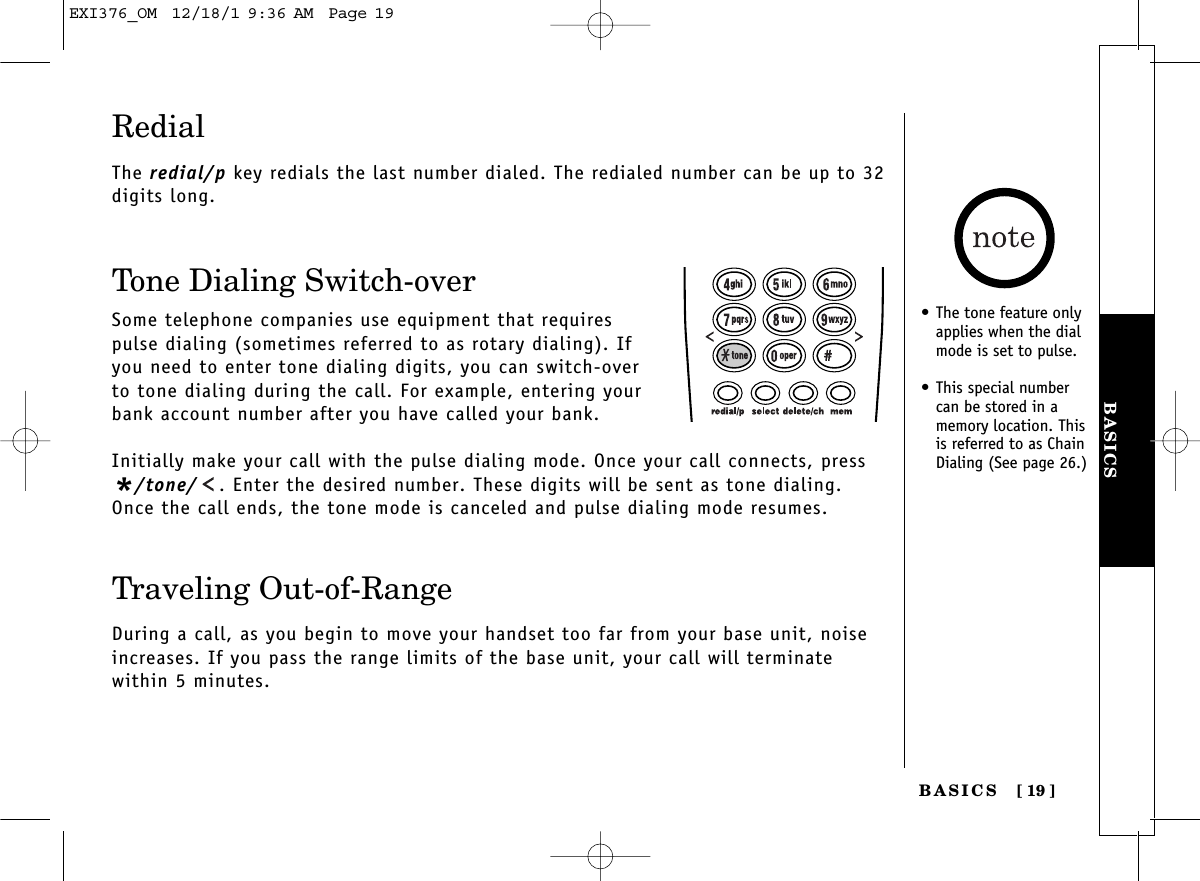 BASICSBASICS [ 19]RedialThe redial/p key redials the last number dialed. The redialed number can be up to 32digits long.Tone Dialing Switch-overSome telephone companies use equipment that requirespulse dialing (sometimes referred to as rotary dialing). Ifyou need to enter tone dialing digits, you can switch-overto tone dialing during the call. For example, entering yourbank account number after you have called your bank. Initially make your call with the pulse dialing mode. Once your call connects, press*/tone/ . Enter the desired number. These digits will be sent as tone dialing.Once the call ends, the tone mode is canceled and pulse dialing mode resumes. Traveling Out-of-RangeDuring a call, as you begin to move your handset too far from your base unit, noiseincreases. If you pass the range limits of the base unit, your call will terminate within 5 minutes.• The tone feature onlyapplies when the dialmode is set to pulse.• This special numbercan be stored in amemory location. Thisis referred to as ChainDialing (See page 26.)EXI376_OM  12/18/1 9:36 AM  Page 19