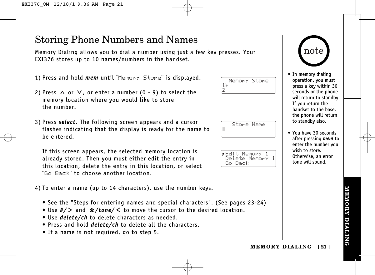 MEMORY DIALINGMEMORY DIALING [ 21]Storing Phone Numbers and NamesMemory Dialing allows you to dial a number using just a few key presses. YourEXI376 stores up to 10 names/numbers in the handset.1) Press and hold mem until ¨Memory Store¨ is displayed.2) Press or  , or enter a number (0 - 9) to select the memory location where you would like to store the number.3) Press select. The following screen appears and a cursor flashes indicating that the display is ready for the name to be entered.If this screen appears, the selected memory location is already stored. Then you must either edit the entry in this location, delete the entry in this location, or select ¨Go Back¨ to choose another location.4) To enter a name (up to 14 characters), use the number keys.• See the &quot;Steps for entering names and special characters&quot;. (See pages 23-24)• Use #/ and */tone/ to move the cursor to the desired location.• Use delete/ch to delete characters as needed.• Press and hold delete/ch to delete all the characters.• If a name is not required, go to step 5.  Memory Store12   Store Name Edit Memory 1 Delete Memory 1 Go Back• In memory dialingoperation, you mustpress a key within 30seconds or the phonewill return to standby.If you return thehandset to the base,the phone will returnto standby also.• You have 30 secondsafter pressing mem toenter the number youwish to store.Otherwise, an errortone will sound. EXI376_OM  12/18/1 9:36 AM  Page 21