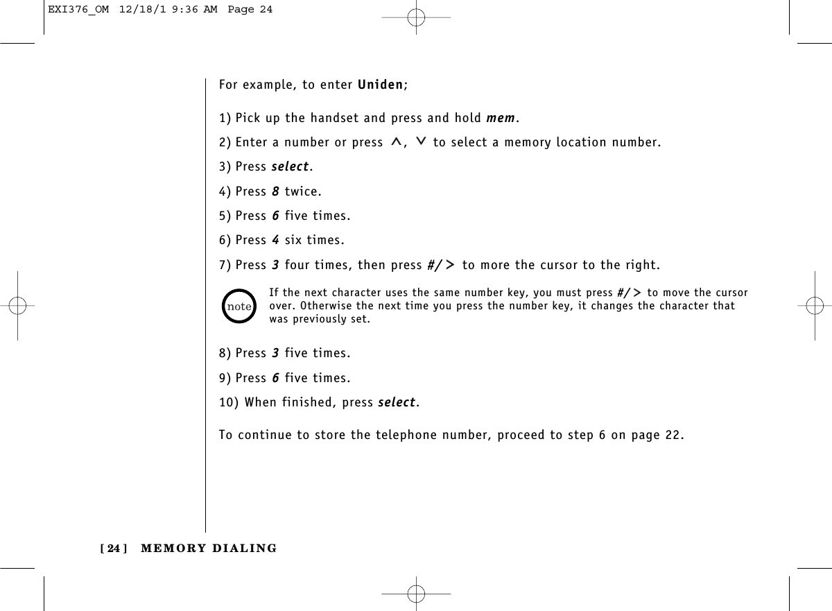 MEMORY DIALING[ 24 ]For example, to enter Uniden;1) Pick up the handset and press and hold mem.2) Enter a number or press  ,  to select a memory location number.3) Press select.4) Press 8twice.5) Press 6five times.6) Press 4six times.7) Press 3four times, then press #/ to more the cursor to the right.8) Press 3five times.9) Press 6five times.10) When finished, press select.To continue to store the telephone number, proceed to step 6 on page 22.If the next character uses the same number key, you must press #/ to move the cursorover. Otherwise the next time you press the number key, it changes the character thatwas previously set. EXI376_OM  12/18/1 9:36 AM  Page 24