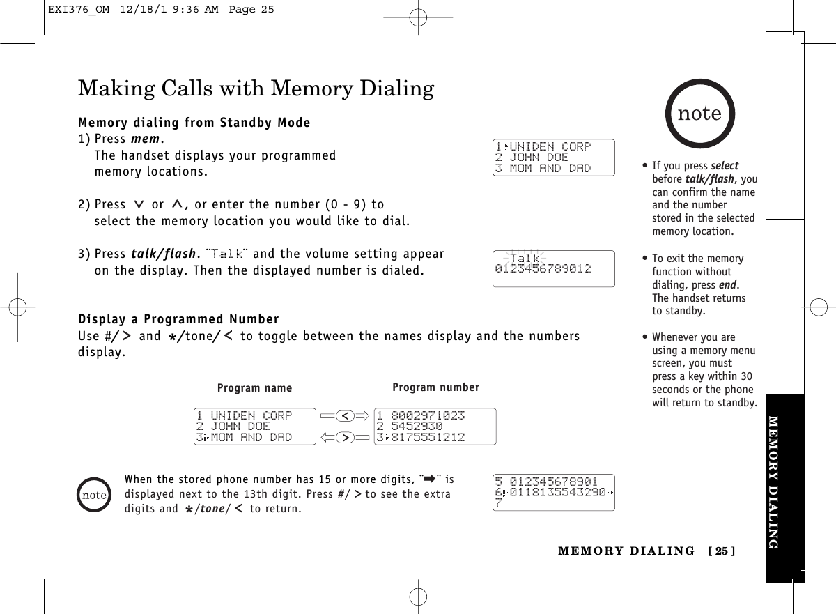 MEMORY DIALINGMEMORY DIALING [ 25]Making Calls with Memory DialingMemory dialing from Standby Mode1) Press mem.The handset displays your programmed memory locations.2) Press  or  , or enter the number (0 - 9) to select the memory location you would like to dial.3) Press talk/flash. ¨Talk¨ and the volume setting appear on the display. Then the displayed number is dialed.Display a Programmed NumberUse #/and */tone/to toggle between the names display and the numbers display.When the stored phone number has 15 or more digits, ¨\¨ isdisplayed next to the 13th digit. Press #/ to see the extradigits and */tone/ to return.1 UNIDEN CORP2 JOHN DOE3 MOM AND DAD  Talk0123456789012Program name Program number1 80029710232 54529303 81755512121 UNIDEN CORP2 JOHN DOE3 MOM AND DAD5 0123456789016 01181355432907• If you press selectbefore talk/flash, youcan confirm the nameand the numberstored in the selectedmemory location.• To exit the memoryfunction without dialing, press end. The handset returns to standby.• Whenever you areusing a memory menuscreen, you mustpress a key within 30seconds or the phonewill return to standby.EXI376_OM  12/18/1 9:36 AM  Page 25