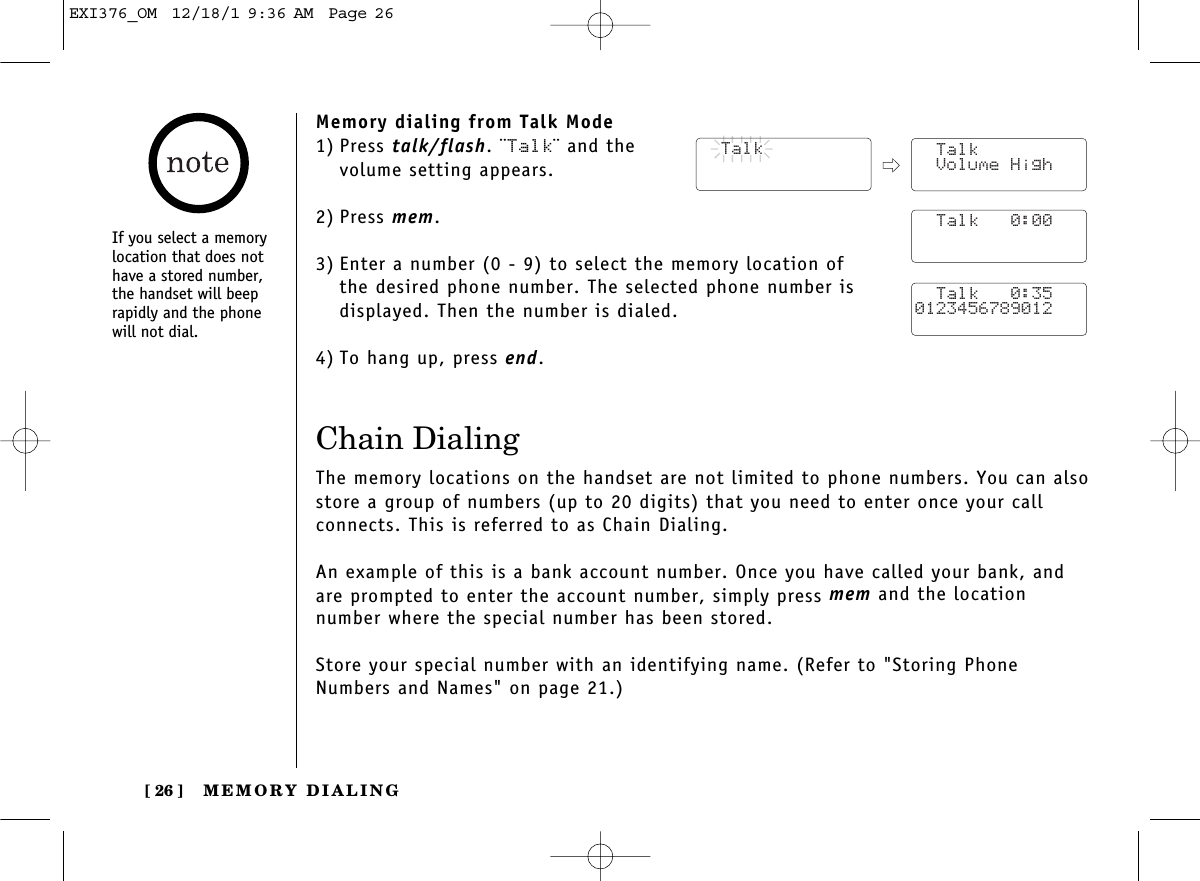 MEMORY DIALING[ 26 ]Memory dialing from Talk Mode1) Press talk/flash. ¨Talk¨ and the volume setting appears.2) Press mem.3) Enter a number (0 - 9) to select the memory location of the desired phone number. The selected phone number is displayed. Then the number is dialed. 4) To hang up, press end.Chain DialingThe memory locations on the handset are not limited to phone numbers. You can alsostore a group of numbers (up to 20 digits) that you need to enter once your call connects. This is referred to as Chain Dialing.An example of this is a bank account number. Once you have called your bank, andare prompted to enter the account number, simply press mem and the location number where the special number has been stored.Store your special number with an identifying name. (Refer to &quot;Storing PhoneNumbers and Names&quot; on page 21.)  Talk  Talk Volume High  Talk   0:00  Talk   0:350123456789012If you select a memorylocation that does nothave a stored number,the handset will beeprapidly and the phonewill not dial.EXI376_OM  12/18/1 9:36 AM  Page 26