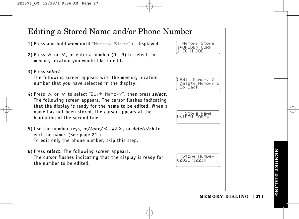 MEMORY DIALINGMEMORY DIALING [ 27]Editing a Stored Name and/or Phone Number1) Press and hold mem until ¨Memory Store¨ is displayed.2) Press or  , or enter a number (0 - 9) to select thememory location you would like to edit.3) Press select.The following screen appears with the memory locationnumber that you have selected in the display.4) Press or  to select ¨Edit Memory¨, then press select.The following screen appears. The cursor flashes indicatingthat the display is ready for the name to be edited. When aname has not been stored, the cursor appears at the beginning of the second line.5) Use the number keys, */tone/ , #/ , or delete/ch toedit the name. (See page 21.)To edit only the phone number, skip this step.6) Press select. The following screen appears.The cursor flashes indicating that the display is ready forthe number to be edited.  Memory Store1 UNIDEN CORP2 JOHN DOE Edit Memory 2 Delete Memory 2 Go Back   Store NameUNIDEN CORP  Store Number8002971023  EXI376_OM  12/18/1 9:36 AM  Page 27