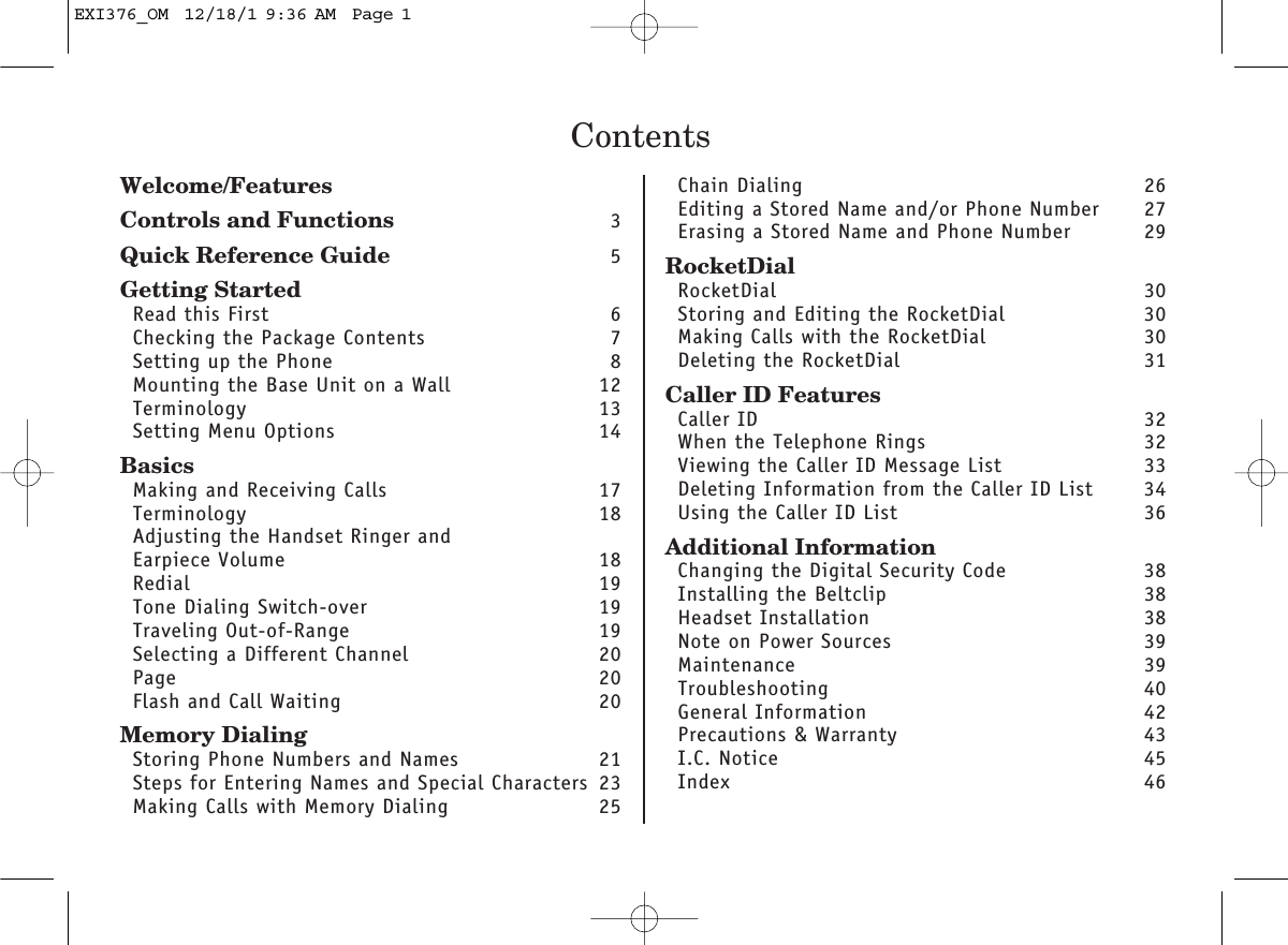 ContentsWelcome/FeaturesControls and Functions 3Quick Reference Guide 5Getting StartedRead this First 6Checking the Package Contents 7Setting up the Phone 8Mounting the Base Unit on a Wall 12Terminology 13Setting Menu Options 14BasicsMaking and Receiving Calls 17Terminology 18Adjusting the Handset Ringer and Earpiece Volume 18Redial 19Tone Dialing Switch-over 19Traveling Out-of-Range 19Selecting a Different Channel 20Page 20Flash and Call Waiting 20Memory DialingStoring Phone Numbers and Names 21Steps for Entering Names and Special Characters 23Making Calls with Memory Dialing 25Chain Dialing 26Editing a Stored Name and/or Phone Number 27Erasing a Stored Name and Phone Number 29RocketDialRocketDial 30Storing and Editing the RocketDial  30Making Calls with the RocketDial  30Deleting the RocketDial  31Caller ID FeaturesCaller ID 32When the Telephone Rings 32Viewing the Caller ID Message List 33Deleting Information from the Caller ID List 34Using the Caller ID List 36Additional InformationChanging the Digital Security Code 38Installing the Beltclip 38Headset Installation 38Note on Power Sources 39Maintenance 39Troubleshooting 40General Information 42Precautions &amp; Warranty 43I.C. Notice 45Index 46EXI376_OM  12/18/1 9:36 AM  Page 1