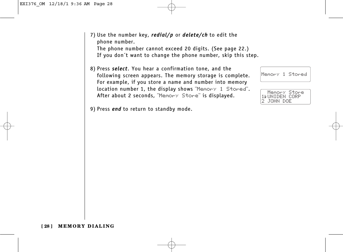 MEMORY DIALING[ 28 ]7) Use the number key, redial/p or delete/ch to edit thephone number. The phone number cannot exceed 20 digits. (See page 22.)If you don´t want to change the phone number, skip this step.8) Press select. You hear a confirmation tone, and thefollowing screen appears. The memory storage is complete.For example, if you store a name and number into memorylocation number 1, the display shows ¨Memory 1 Stored¨.After about 2 seconds, ¨Memory Store¨ is displayed.9) Press end to return to standby mode.  Memory 1 Stored  Memory Store1 UNIDEN CORP2 JOHN DOEEXI376_OM  12/18/1 9:36 AM  Page 28