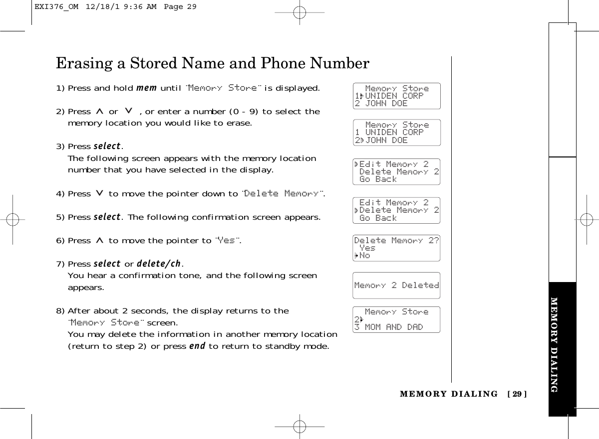 MEMORY DIALINGMEMORY DIALING [ 29]Erasing a Stored Name and Phone Number1) Press and hold mem until ¨Memory Store¨ is displayed.2)Pressor ,or enter a number (0 - 9) to select thememory location you would like to erase.3) Press select.The following screen appears with the memory locationnumber that you have selected in the display.4) Press  to move the pointer down to ¨Delete Memory¨.5) Press select. The following confirmation screen appears.6) Press to move the pointer to ¨Yes¨.7) Press select or delete/ch.You hear a confirmation tone, and the following screenappears.8) After about 2 seconds, the display returns to the ¨Memory Store¨ screen.You may delete the information in another memory location(return to step 2) or press end to return to standby mode.  Memory Store1 UNIDEN CORP2 JOHN DOE Edit Memory 2 Delete Memory 2 Go Back Edit Memory 2 Delete Memory 2 Go BackDelete Memory 2? Yes No  Memory 2 Deleted    Memory Store23 MOM AND DAD  Memory Store1 UNIDEN CORP2 JOHN DOEEXI376_OM  12/18/1 9:36 AM  Page 29