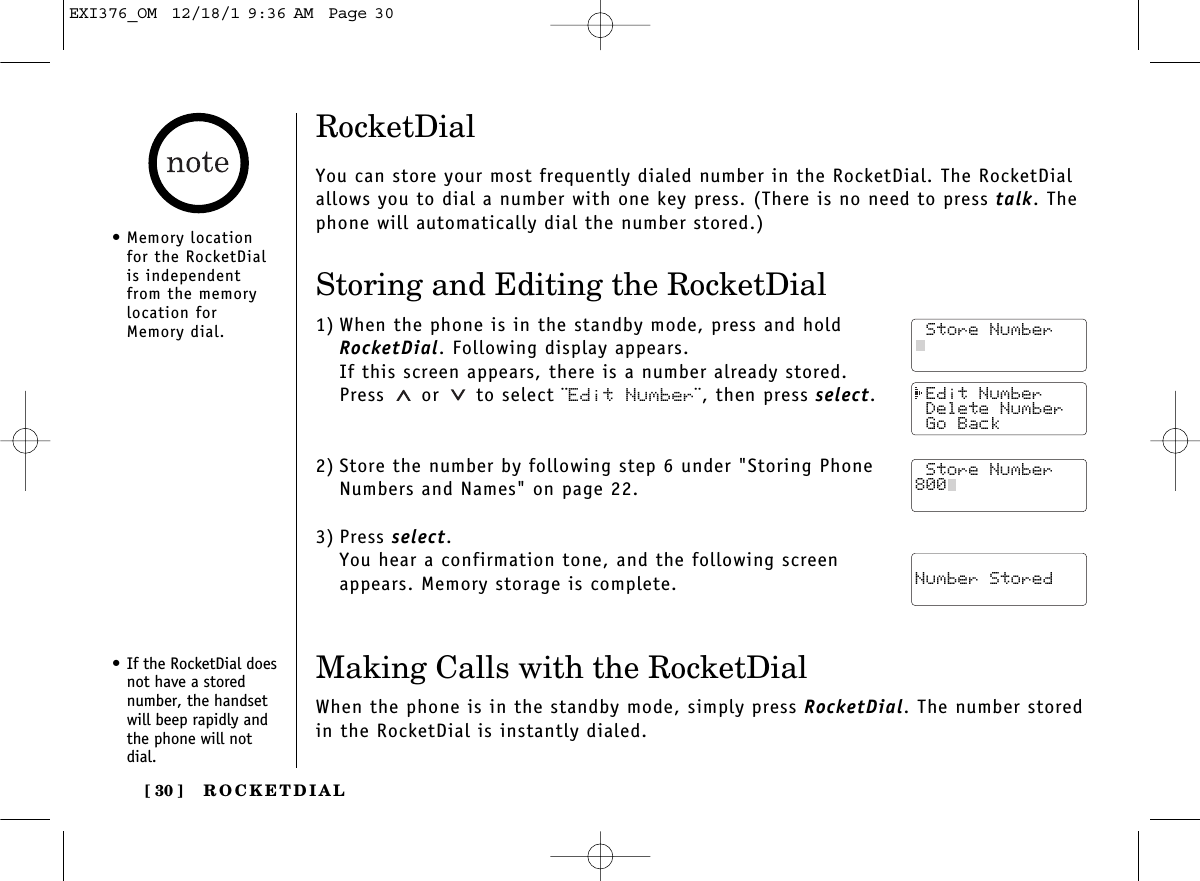 ROCKETDIAL[ 30 ] Edit Number Delete Number Go Back Store Number Number StoredRocketDialYou can store your most frequently dialed number in the RocketDial. The RocketDialallows you to dial a number with one key press. (There is no need to press talk. Thephone will automatically dial the number stored.)Storing and Editing the RocketDial1) When the phone is in the standby mode, press and holdRocketDial. Following display appears.If this screen appears, there is a number already stored.Press or  to select ¨Edit Number¨, then press select.2) Store the number by following step 6 under &quot;Storing PhoneNumbers and Names&quot; on page 22.3) Press select.You hear a confirmation tone, and the following screenappears. Memory storage is complete.• Memory locationfor the RocketDialis independentfrom the memorylocation forMemory dial.• If the RocketDial doesnot have a storednumber, the handsetwill beep rapidly andthe phone will notdial.Making Calls with the RocketDialWhen the phone is in the standby mode, simply press RocketDial. The number storedin the RocketDial is instantly dialed. Store Number Store Number Store Number800EXI376_OM  12/18/1 9:36 AM  Page 30