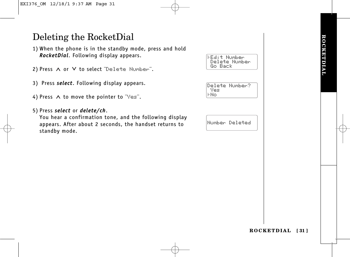 ROCKETDIALROCKETDIAL [ 31]Deleting the RocketDial1) When the phone is in the standby mode, press and holdRocketDial. Following display appears.2) Press  or  to select ¨Delete Number¨.3) Press select. Following display appears.4) Press  to move the pointer to ¨Yes¨.5) Press select or delete/ch.You hear a confirmation tone, and the following displayappears. After about 2 seconds, the handset returns tostandby mode. Edit Number Delete Number Go BackDelete Number? Yes No Number DeletedEXI376_OM  12/18/1 9:37 AM  Page 31