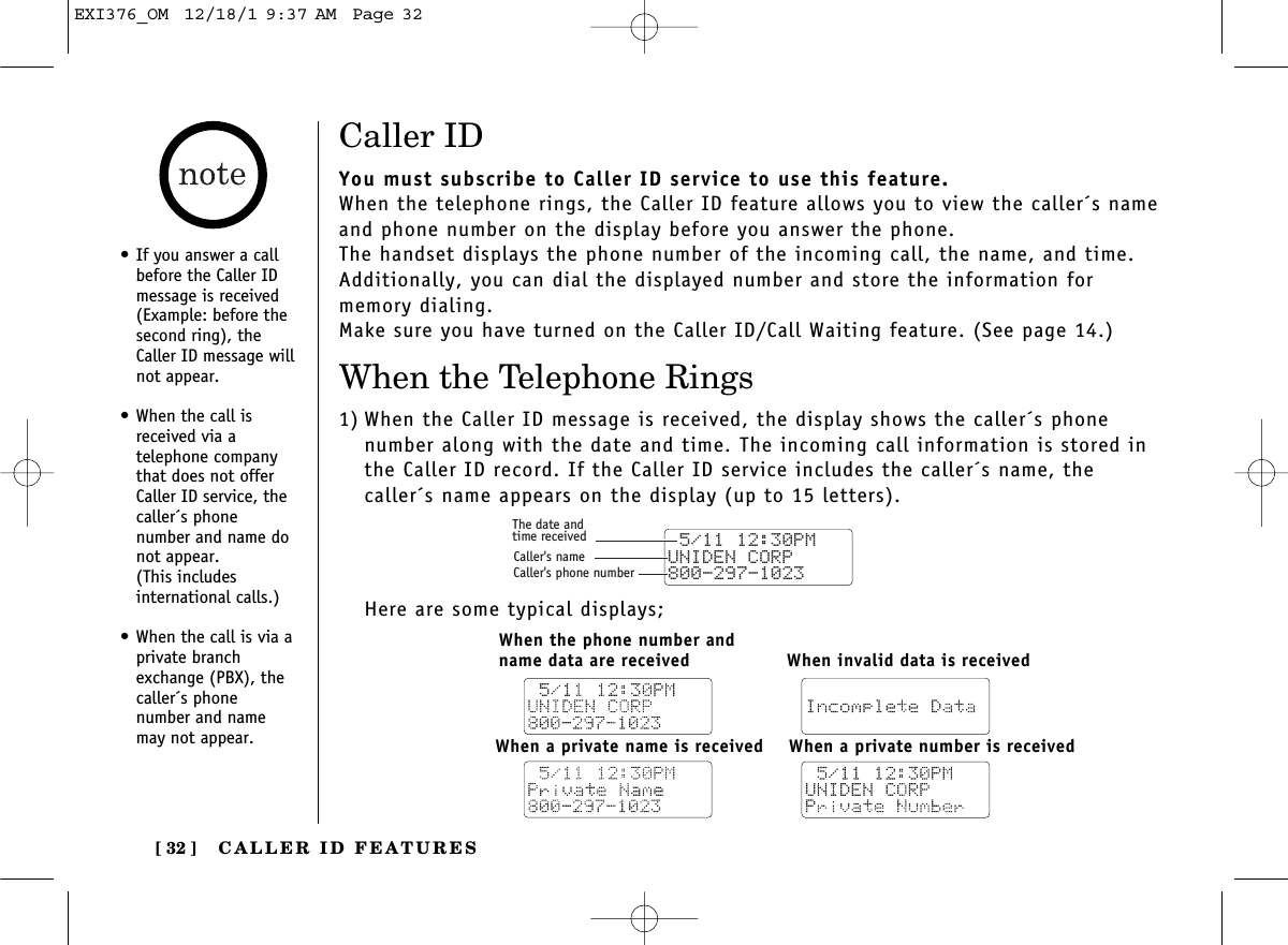 CALLER ID FEATURES[ 32 ]Caller IDYou must subscribe to Caller ID service to use this feature.When the telephone rings, the Caller ID feature allows you to view the caller´s nameand phone number on the display before you answer the phone.The handset displays the phone number of the incoming call, the name, and time.Additionally, you can dial the displayed number and store the information for memory dialing.Make sure you have turned on the Caller ID/Call Waiting feature. (See page 14.)When the Telephone Rings1) When the Caller ID message is received, the display shows the caller´s phone number along with the date and time. The incoming call information is stored inthe Caller ID record. If the Caller ID service includes the caller´s name, thecaller´s name appears on the display (up to 15 letters).Here are some typical displays; 5/11 12:30PM UNIDEN CORP800-297-1023The date andtime receivedCaller&apos;s nameCaller&apos;s phone numberWhen the phone number and name data are receivedWhen a private number is receivedWhen a private name is receivedWhen invalid data is received•If you answer a callbefore the Caller IDmessage is received(Example: before thesecond ring), theCaller ID message willnot appear.•When the call isreceived via a telephone companythat does not offerCaller ID service, thecaller´s phone number and name donot appear. (This includes international calls.)•When the call is via aprivate branchexchange (PBX), thecaller´s phone number and namemay not appear.EXI376_OM  12/18/1 9:37 AM  Page 32