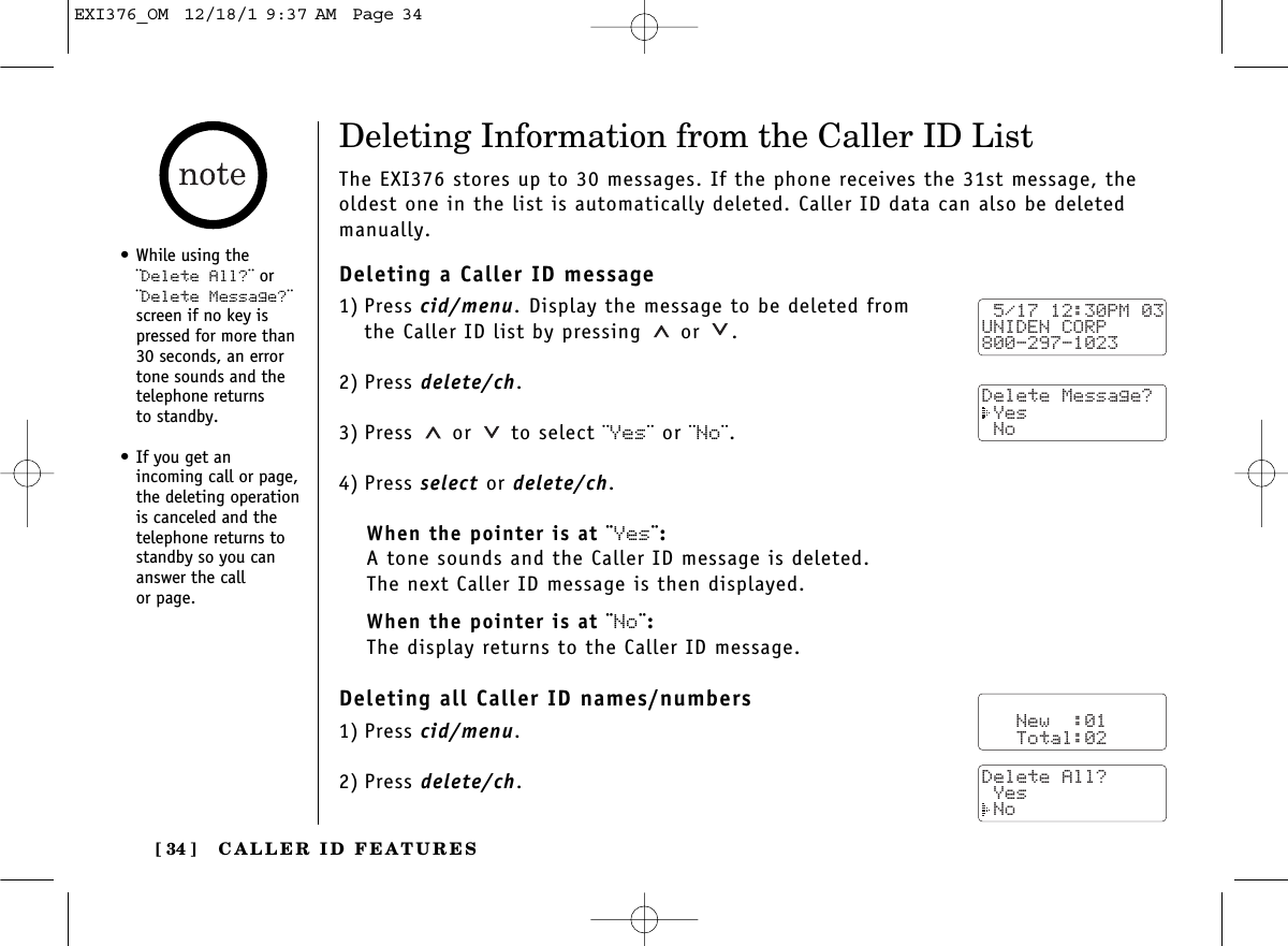 CALLER ID FEATURES[ 34 ]•While using the¨Delete All?¨ or¨Delete Message?¨screen if no key ispressed for more than30 seconds, an errortone sounds and thetelephone returns to standby.•If you get an incoming call or page,the deleting operationis canceled and thetelephone returns tostandby so you cananswer the call or page.Deleting Information from the Caller ID ListThe EXI376 stores up to 30 messages. If the phone receives the 31st message, theoldest one in the list is automatically deleted. Caller ID data can also be deletedmanually.Deleting a Caller ID message1) Press cid/menu. Display the message to be deleted from the Caller ID list by pressing or  .2) Press delete/ch.3) Press or to select ¨Yes¨ or ¨No¨.4) Press select or delete/ch.When the pointer is at ¨Yes¨:A tone sounds and the Caller ID message is deleted. The next Caller ID message is then displayed.When the pointer is at ¨No¨:The display returns to the Caller ID message.Deleting all Caller ID names/numbers1) Press cid/menu.2) Press delete/ch. 5/17 12:30PM 03UNIDEN CORP800-297-1023Delete Message? Yes No   New  :01   Total:02Delete All? Yes NoEXI376_OM  12/18/1 9:37 AM  Page 34