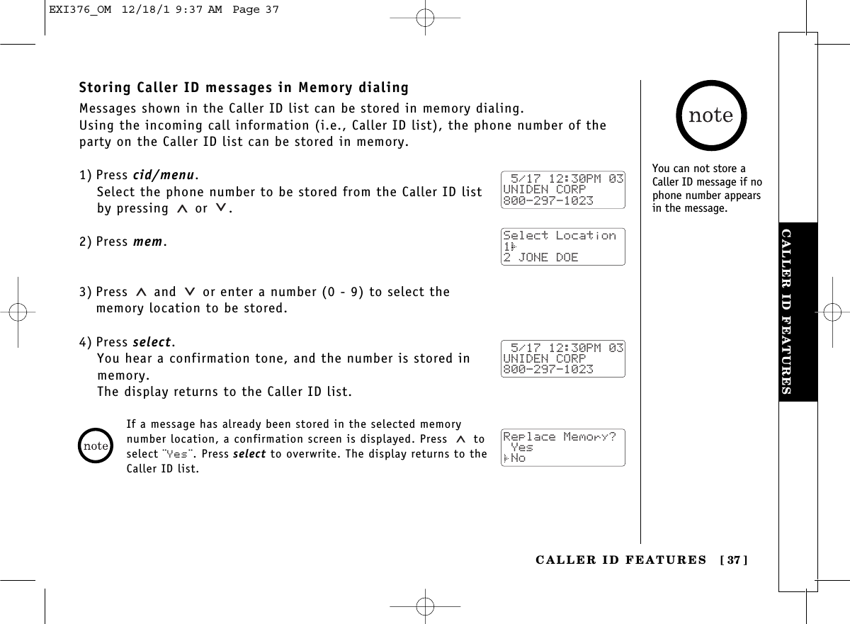 CALLER ID FEATURESCALLER ID FEATURES [ 37]Storing Caller ID messages in Memory dialingMessages shown in the Caller ID list can be stored in memory dialing.Using the incoming call information (i.e., Caller ID list), the phone number of theparty on the Caller ID list can be stored in memory.1) Press cid/menu.Select the phone number to be stored from the Caller ID listby pressing or  .2) Press mem.3) Press and  or enter a number (0 - 9) to select the memory location to be stored.4) Press select.You hear a confirmation tone, and the number is stored inmemory. The display returns to the Caller ID list. 5/17 12:30PM 03UNIDEN CORP800-297-1023Select Location1 2 JONE DOE 5/17 12:30PM 03UNIDEN CORP800-297-1023Replace Memory? Yes NoIf a message has already been stored in the selected memorynumber location, a confirmation screen is displayed. Press toselect ¨Yes¨. Press select to overwrite. The display returns to theCaller ID list.You can not store aCaller ID message if nophone number appearsin the message.EXI376_OM  12/18/1 9:37 AM  Page 37