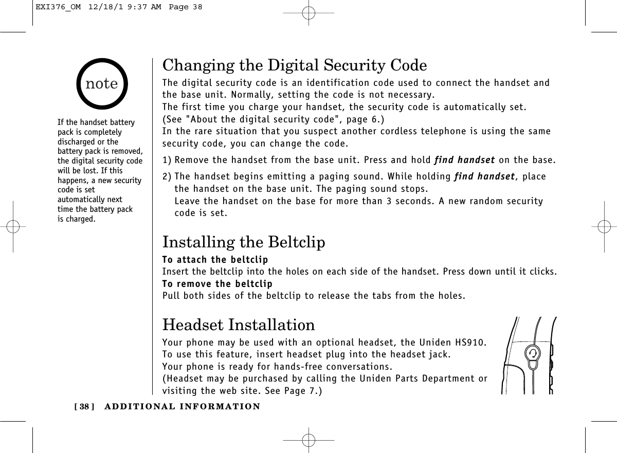 ADDITIONAL INFORMATION[ 38 ]Changing the Digital Security CodeThe digital security code is an identification code used to connect the handset andthe base unit. Normally, setting the code is not necessary.The first time you charge your handset, the security code is automatically set. (See &quot;About the digital security code&quot;, page 6.)In the rare situation that you suspect another cordless telephone is using the samesecurity code, you can change the code.1) Remove the handset from the base unit. Press and hold find handset on the base.2) The handset begins emitting a paging sound. While holding find handset, placethe handset on the base unit. The paging sound stops.Leave the handset on the base for more than 3 seconds. A new random securitycode is set.Installing the BeltclipTo attach the beltclipInsert the beltclip into the holes on each side of the handset. Press down until it clicks.To remove the beltclipPull both sides of the beltclip to release the tabs from the holes.Headset InstallationYour phone may be used with an optional headset, the Uniden HS910. To use this feature, insert headset plug into the headset jack. Your phone is ready for hands-free conversations.(Headset may be purchased by calling the Uniden Parts Department or visiting the web site. See Page 7.)If the handset batterypack is completely discharged or the battery pack is removed,the digital security codewill be lost. If this happens, a new securitycode is set automatically next time the battery pack is charged.EXI376_OM  12/18/1 9:37 AM  Page 38