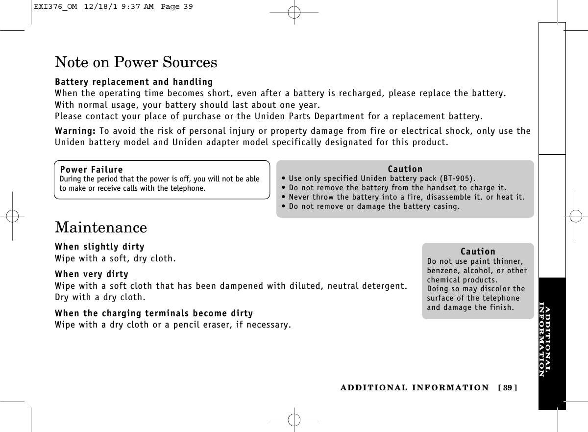 ADDITIONALINFORMATIONADDITIONAL INFORMATION [ 39]Note on Power SourcesBattery replacement and handlingWhen the operating time becomes short, even after a battery is recharged, please replace the battery.With normal usage, your battery should last about one year.Please contact your place of purchase or the Uniden Parts Department for a replacement battery.Warning: To avoid the risk of personal injury or property damage from fire or electrical shock, only use theUniden battery model and Uniden adapter model specifically designated for this product.Power FailureDuring the period that the power is off, you will not be ableto make or receive calls with the telephone.Caution• Use only specified Uniden battery pack (BT-905).• Do not remove the battery from the handset to charge it.• Never throw the battery into a fire, disassemble it, or heat it.• Do not remove or damage the battery casing.CautionDo not use paint thinner,benzene, alcohol, or otherchemical products. Doing so may discolor thesurface of the telephoneand damage the finish.MaintenanceWhen slightly dirtyWipe with a soft, dry cloth.When very dirtyWipe with a soft cloth that has been dampened with diluted, neutral detergent.Dry with a dry cloth.When the charging terminals become dirtyWipe with a dry cloth or a pencil eraser, if necessary.EXI376_OM  12/18/1 9:37 AM  Page 39