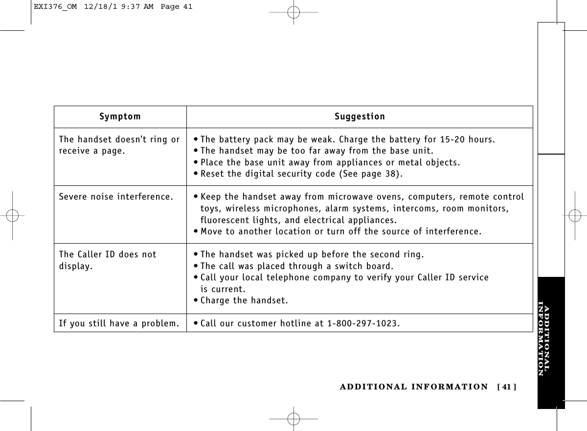 ADDITIONALINFORMATIONADDITIONAL INFORMATION [ 41]SymptomThe handset doesn&apos;t ring orreceive a page.Severe noise interference.The Caller ID does not display.If you still have a problem.Suggestion•The battery pack may be weak. Charge the battery for 15-20 hours.•The handset may be too far away from the base unit.•Place the base unit away from appliances or metal objects.•Reset the digital security code (See page 38).•Keep the handset away from microwave ovens, computers, remote controltoys, wireless microphones, alarm systems, intercoms, room monitors,fluorescent lights, and electrical appliances.•Move to another location or turn off the source of interference.•The handset was picked up before the second ring.•The call was placed through a switch board.•Call your local telephone company to verify your Caller ID service is current.•Charge the handset.•Call our customer hotline at 1-800-297-1023.EXI376_OM  12/18/1 9:37 AM  Page 41