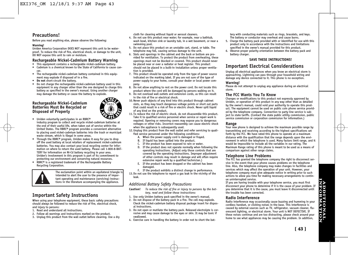 [ 43 ]ADDITIONALINFORMATIONPrecautions!Before you read anything else, please observe the following:Warning!Uniden America Corporation DOES NOT represent this unit to be water-proof. To reduce the risk of fire, electrical shock, or damage to the unit,DO NOT expose this unit to rain or moisture. Rechargeable Nickel-Cadmium Battery Warning•This equipment contains a rechargeable nickel-cadmium battery.•Cadmium is a chemical known to the State of California to cause can-cer.•The rechargeable nickel-cadmium battery contained in this equip-ment may explode if disposed of in a fire.•Do not short-circuit the battery.•Do not charge the rechargeable nickel-cadmium battery used in thisequipment in any charger other than the one designed to charge thisbattery as specified in the owner’s manual. Using another chargermay damage the battery or cause the battery to explode.Rechargeable Nickel-CadmiumBatteries Must Be Recycled orDisposed of Properly•Uniden voluntarily participates in an RBRC®industry program to collect and recycle nickel-cadmium batteries atthe end of their useful life, when taken out of service within theUnited States. The RBRC® program provides a convenient alternativeto placing used nickel-cadmium batteries into the trash or municipalwaste stream, which is illegal in some areas.•Through the RBRC® program, Uniden makes it easy for you to dropoff the used battery at local retailers of replacement nickel-cadmiumbatteries. You may also contact your local recycling center for infor-mation on where to return the used battery. Please call 1-800-8-BAT-TERY for information on Ni-Cd battery recycling in your area.Uniden&apos;s involvement in this program is part of its commitment toprotecting our environment and conserving natural resources.•RBRC® is a registered trademark of the Rechargeable BatteryRecycling Corporation.Important Safety InstructionsWhen using your telephone equipment, these basic safety precautionsshould always be followed to reduce the risk of fire, electrical shock,and injury to persons:1. Read and understand all instructions.2. Follow all warnings and instructions marked on the product.3. Unplug this product from the wall outlet before cleaning. Use a drycloth for cleaning without liquid or aerosol cleaners.4. Do not use this product near water; for example, near a bathtub,wash bowl, kitchen sink or laundry tub, in a wet basement, or near aswimming pool.5. Do not place this product on an unstable cart, stand, or table. Thetelephone may fall, causing serious damage to the unit.6. Slots and openings in the cabinet and the back or bottom are pro-vided for ventilation. To protect the product from overheating, theseopenings must not be blocked or covered. This product should neverbe placed near or over a radiator or heat register. This productshould not be placed in a built-in installation unless proper ventila-tion is provided.7. This product should be operated only from the type of power sourceindicated on the marking label. If you are not sure of the type ofpower supply to your home, consult your dealer or local power com-pany.8. Do not allow anything to rest on the power cord. Do not locate thisproduct where the cord will be damaged by persons walking on it.9. Do not overload wall outlets and extension cords, as this can resultin the risk of fire or electrical shock.10. Never push objects of any kind into this product through cabinetslots, as they may touch dangerous voltage points or short out partsthat could result in a risk of fire or electric shock. Never spill liquidof any kind on the product.11. To reduce the risk of electric shock, do not disassemble this product.Take it to qualified service personnel when service or repair work isrequired. Opening or removing covers may expose you to dangerousvoltages or other risks. Incorrect reassembly can cause electric shockwhen the appliance is subsequently used.12. Unplug this product from the wall outlet and refer servicing to quali-fied service personnel under the following conditions:A. When the power supply cord is damaged or frayed.B. If liquid has been spilled into the product.C. If the product has been exposed to rain or water.D. If the product does not operate normally when following theoperating instructions. (Adjust only those controls that arecovered by the operating instructions. Improper adjustmentof other controls may result in damage and will often requireextensive repair work by a qualified technician.)E. If the product has been dropped or the cabinet has beendamaged.F. If the product exhibits a distinct change in performance.13. Do not use the telephone to report a gas leak in the vicinity of theleak.Additional Battery Safety PrecautionsCaution! To reduce the risk of fire or injury to persons by the bat-tery, read and follow these instructions:1. Use only Uniden battery pack specified in the owner’s manual. 2. Do not dispose of the battery pack in a fire. The cell may explode.Check the nickel-cadmium battery disposal package insert for dispos-al instructions.3. Do not open or mutilate the battery pack. Released electrolyte is cor-rosive and may cause damage to the eyes or skin. It may be toxic ifswallowed.4. Exercise care in handling the battery in order not to short the bat-tery with conducting materials such as rings, bracelets, and keys.The battery or conductor may overheat and cause burns.5. Charge the battery pack provided with or identified for use with thisproduct only in accordance with the instructions and limitationsspecified in the owner’s manual provided for this product.6. Observe proper polarity orientation between the battery pack andbattery charger.SAVE THESE INSTRUCTIONS!Important Electrical ConsiderationsUnplug all electrical appliances when you know an electrical storm isapproaching. Lightning can pass through your household wiring anddamage any device connected to it. This phone is no exception.Warning!Please do not attempt to unplug any appliance during an electricalstorm.The FCC Wants You To KnowChanges or modifications to this product not expressly approved byUniden, or operation of this product in any way other than as detailedby the owner’s manual, could void your authority to operate this prod-uct. The equipment cannot be used on public coin phone service provid-ed by the telephone company. Connection to party line service is sub-ject to state tariffs. (Contact the state public utility commission, publicservice commission or corporation commission for information.)RangeYour new phone is designed to achieve the maximum possible range bytransmitting and receiving according to the highest specifications setforth by the FCC. We have rated this phone to operate at a maximumdistance with the qualification that the range depends upon the envi-ronment in which the telephone is used. Many factors limit range, and itwould be impossible to include all the variables in our rating. TheMaximum Range rating of this phone is meant to be used as a means ofcomparison against other range claims.Telephone Line ProblemsThe FCC has granted the telephone company the right to disconnect ser-vice in the event that your phone causes problems on the telephoneline. Also, the telephone company may make changes in facilities andservices which may affect the operation of your unit. However, yourtelephone company must give adequate notice in writing prior to suchactions to allow you time for making necessary arrangements to contin-ue uninterrupted service.If you are having trouble with your telephone service, you must firstdisconnect your phone to determine if it is the cause of your problem. Ifyou determine that it is the cause, you must leave it disconnected untilthe trouble has been corrected.Radio InterferenceRadio interference may occasionally cause buzzing and humming in yourcordless handset, or clicking noises in the base. This interference iscaused by external sources such as TV, refrigerator, vacuum cleaner, flu-orescent lighting, or electrical storm. Your unit is NOT DEFECTIVE. Ifthese noises continue and are too distracting, please check around yourhome to see what appliances may be causing the problem. In addition,The exclamation point within an equilateral triangle isintended to alert the user to the presence of impor-tant operating and maintenance (servicing) instruc-tions in the literature accompanying the appliance.EXI376_OM  12/18/1 9:37 AM  Page 43