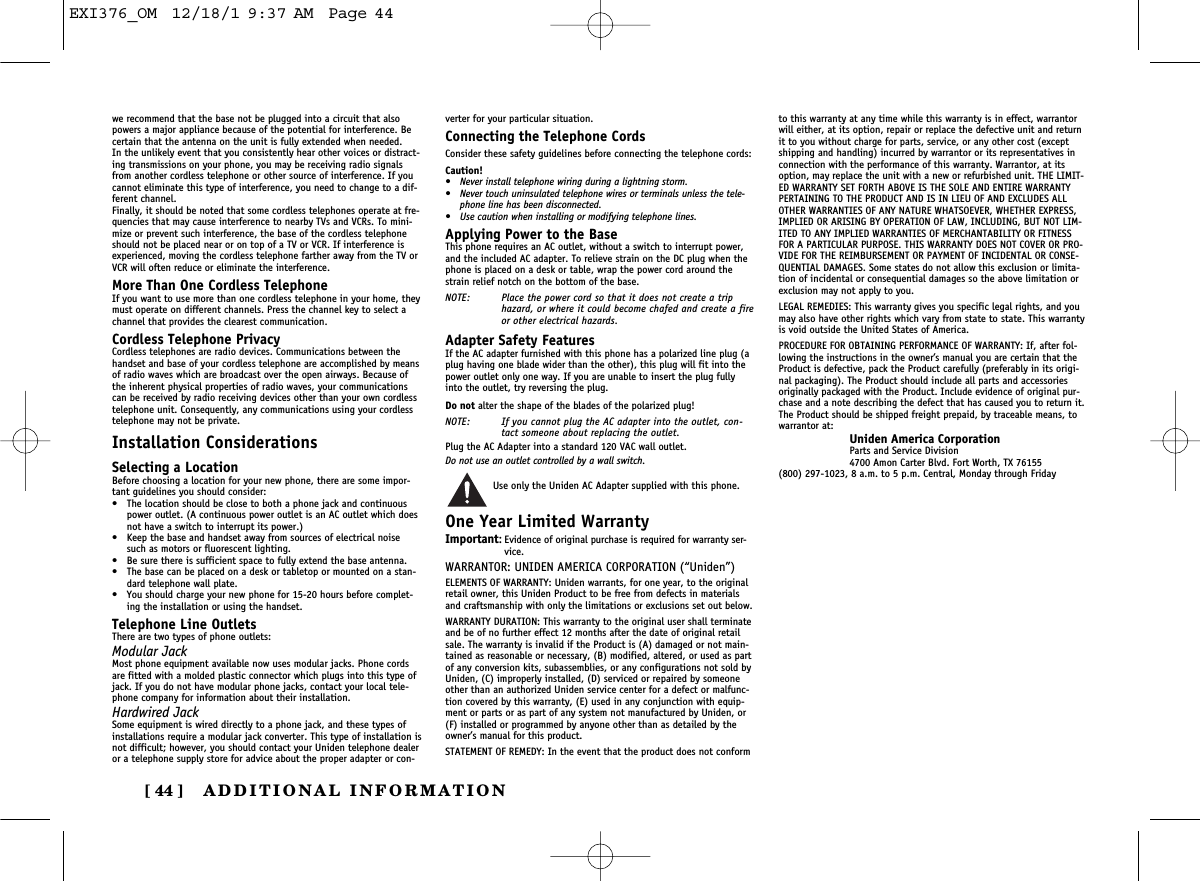 ADDITIONAL INFORMATION[ 44 ]we recommend that the base not be plugged into a circuit that alsopowers a major appliance because of the potential for interference. Becertain that the antenna on the unit is fully extended when needed.In the unlikely event that you consistently hear other voices or distract-ing transmissions on your phone, you may be receiving radio signalsfrom another cordless telephone or other source of interference. If youcannot eliminate this type of interference, you need to change to a dif-ferent channel.Finally, it should be noted that some cordless telephones operate at fre-quencies that may cause interference to nearby TVs and VCRs. To mini-mize or prevent such interference, the base of the cordless telephoneshould not be placed near or on top of a TV or VCR. If interference isexperienced, moving the cordless telephone farther away from the TV orVCR will often reduce or eliminate the interference.More Than One Cordless TelephoneIf you want to use more than one cordless telephone in your home, theymust operate on different channels. Press the channel key to select achannel that provides the clearest communication.Cordless Telephone PrivacyCordless telephones are radio devices. Communications between thehandset and base of your cordless telephone are accomplished by meansof radio waves which are broadcast over the open airways. Because ofthe inherent physical properties of radio waves, your communicationscan be received by radio receiving devices other than your own cordlesstelephone unit. Consequently, any communications using your cordlesstelephone may not be private.Installation ConsiderationsSelecting a LocationBefore choosing a location for your new phone, there are some impor-tant guidelines you should consider:•The location should be close to both a phone jack and continuouspower outlet. (A continuous power outlet is an AC outlet which doesnot have a switch to interrupt its power.)•Keep the base and handset away from sources of electrical noisesuch as motors or fluorescent lighting.•Be sure there is sufficient space to fully extend the base antenna.•The base can be placed on a desk or tabletop or mounted on a stan-dard telephone wall plate.•You should charge your new phone for 15-20 hours before complet-ing the installation or using the handset.Telephone Line OutletsThere are two types of phone outlets:Modular JackMost phone equipment available now uses modular jacks. Phone cordsare fitted with a molded plastic connector which plugs into this type ofjack. If you do not have modular phone jacks, contact your local tele-phone company for information about their installation.Hardwired JackSome equipment is wired directly to a phone jack, and these types ofinstallations require a modular jack converter. This type of installation isnot difficult; however, you should contact your Uniden telephone dealeror a telephone supply store for advice about the proper adapter or con-verter for your particular situation.Connecting the Telephone CordsConsider these safety guidelines before connecting the telephone cords:Caution!• Never install telephone wiring during a lightning storm.• Never touch uninsulated telephone wires or terminals unless the tele-phone line has been disconnected.• Use caution when installing or modifying telephone lines.Applying Power to the BaseThis phone requires an AC outlet, without a switch to interrupt power,and the included AC adapter. To relieve strain on the DC plug when thephone is placed on a desk or table, wrap the power cord around thestrain relief notch on the bottom of the base.NOTE: Place the power cord so that it does not create a triphazard, or where it could become chafed and create a fireor other electrical hazards.Adapter Safety FeaturesIf the AC adapter furnished with this phone has a polarized line plug (aplug having one blade wider than the other), this plug will fit into thepower outlet only one way. If you are unable to insert the plug fullyinto the outlet, try reversing the plug.Do not alter the shape of the blades of the polarized plug!NOTE: If you cannot plug the AC adapter into the outlet, con-tact someone about replacing the outlet.Plug the AC Adapter into a standard 120 VAC wall outlet. Do not use an outlet controlled by a wall switch.Use only the Uniden AC Adapter supplied with this phone.One Year Limited WarrantyImportant:Evidence of original purchase is required for warranty ser-vice.WARRANTOR: UNIDEN AMERICA CORPORATION (“Uniden”)ELEMENTS OF WARRANTY: Uniden warrants, for one year, to the originalretail owner, this Uniden Product to be free from defects in materialsand craftsmanship with only the limitations or exclusions set out below.WARRANTY DURATION: This warranty to the original user shall terminateand be of no further effect 12 months after the date of original retailsale. The warranty is invalid if the Product is (A) damaged or not main-tained as reasonable or necessary, (B) modified, altered, or used as partof any conversion kits, subassemblies, or any configurations not sold byUniden, (C) improperly installed, (D) serviced or repaired by someoneother than an authorized Uniden service center for a defect or malfunc-tion covered by this warranty, (E) used in any conjunction with equip-ment or parts or as part of any system not manufactured by Uniden, or(F) installed or programmed by anyone other than as detailed by theowner’s manual for this product.STATEMENT OF REMEDY: In the event that the product does not conformto this warranty at any time while this warranty is in effect, warrantorwill either, at its option, repair or replace the defective unit and returnit to you without charge for parts, service, or any other cost (exceptshipping and handling) incurred by warrantor or its representatives inconnection with the performance of this warranty. Warrantor, at itsoption, may replace the unit with a new or refurbished unit. THE LIMIT-ED WARRANTY SET FORTH ABOVE IS THE SOLE AND ENTIRE WARRANTYPERTAINING TO THE PRODUCT AND IS IN LIEU OF AND EXCLUDES ALLOTHER WARRANTIES OF ANY NATURE WHATSOEVER, WHETHER EXPRESS,IMPLIED OR ARISING BY OPERATION OF LAW, INCLUDING, BUT NOT LIM-ITED TO ANY IMPLIED WARRANTIES OF MERCHANTABILITY OR FITNESSFOR A PARTICULAR PURPOSE. THIS WARRANTY DOES NOT COVER OR PRO-VIDE FOR THE REIMBURSEMENT OR PAYMENT OF INCIDENTAL OR CONSE-QUENTIAL DAMAGES. Some states do not allow this exclusion or limita-tion of incidental or consequential damages so the above limitation orexclusion may not apply to you.LEGAL REMEDIES: This warranty gives you specific legal rights, and youmay also have other rights which vary from state to state. This warrantyis void outside the United States of America.PROCEDURE FOR OBTAINING PERFORMANCE OF WARRANTY: If, after fol-lowing the instructions in the owner’s manual you are certain that theProduct is defective, pack the Product carefully (preferably in its origi-nal packaging). The Product should include all parts and accessoriesoriginally packaged with the Product. Include evidence of original pur-chase and a note describing the defect that has caused you to return it.The Product should be shipped freight prepaid, by traceable means, towarrantor at:Uniden America CorporationParts and Service Division4700 Amon Carter Blvd. Fort Worth, TX 76155(800) 297-1023, 8 a.m. to 5 p.m. Central, Monday through FridayEXI376_OM  12/18/1 9:37 AM  Page 44