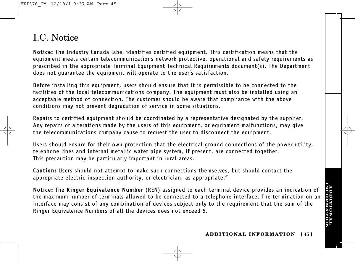 ADDITIONALINFORMATIONADDITIONAL INFORMATION [ 45]I.C. NoticeNotice: The Industry Canada label identifies certified equipment. This certification means that the equipment meets certain telecommunications network protective, operational and safety requirements asprescribed in the appropriate Terminal Equipment Technical Requirements document(s). The Departmentdoes not guarantee the equipment will operate to the user’s satisfaction.Before installing this equipment, users should ensure that it is permissible to be connected to the facilities of the local telecommunications company. The equipment must also be installed using an acceptable method of connection. The customer should be aware that compliance with the above conditions may not prevent degradation of service in some situations.Repairs to certified equipment should be coordinated by a representative designated by the supplier. Any repairs or alterations made by the users of this equipment, or equipment malfunctions, may give the telecommunications company cause to request the user to disconnect the equipment.Users should ensure for their own protection that the electrical ground connections of the power utility,telephone lines and internal metallic water pipe system, if present, are connected together. This precaution may be particularly important in rural areas.Caution: Users should not attempt to make such connections themselves, but should contact the appropriate electric inspection authority, or electrician, as appropriate.”Notice: The Ringer Equivalence Number (REN) assigned to each terminal device provides an indication ofthe maximum number of terminals allowed to be connected to a telephone interface. The termination on aninterface may consist of any combination of devices subject only to the requirement that the sum of theRinger Equivalence Numbers of all the devices does not exceed 5.EXI376_OM  12/18/1 9:37 AM  Page 45