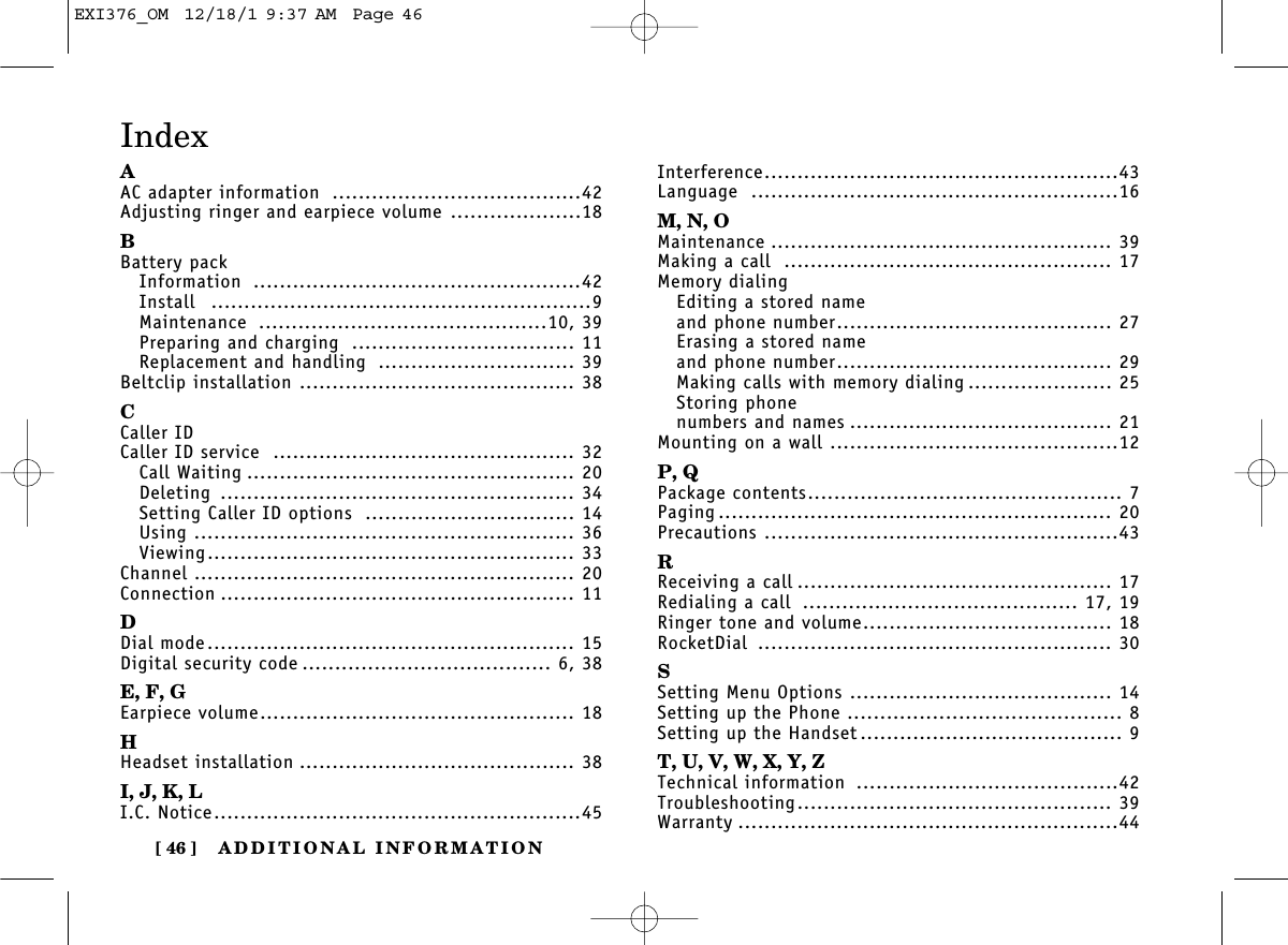 ADDITIONAL INFORMATION[ 46 ]AAC adapter information ......................................42Adjusting ringer and earpiece volume ....................18BBattery packInformation ..................................................42Install ..........................................................9Maintenance ............................................10, 39Preparing and charging .................................. 11Replacement and handling .............................. 39Beltclip installation .......................................... 38CCaller IDCaller ID service .............................................. 32Call Waiting .................................................. 20Deleting ...................................................... 34Setting Caller ID options ................................ 14Using .......................................................... 36Viewing........................................................ 33Channel .......................................................... 20Connection ...................................................... 11DDial mode........................................................ 15Digital security code ...................................... 6, 38E, F, GEarpiece volume................................................ 18HHeadset installation .......................................... 38I, J, K, LI.C. Notice........................................................45Interference......................................................43Language ........................................................16M, N, OMaintenance .................................................... 39Making a call .................................................. 17Memory dialingEditing a stored nameand phone number.......................................... 27Erasing a stored nameand phone number.......................................... 29Making calls with memory dialing ...................... 25Storing phone numbers and names ........................................ 21Mounting on a wall ............................................12P, QPackage contents................................................ 7Paging ............................................................ 20Precautions ......................................................43RReceiving a call ................................................ 17Redialing a call .......................................... 17, 19Ringer tone and volume...................................... 18RocketDial ...................................................... 30SSetting Menu Options ........................................ 14Setting up the Phone .......................................... 8Setting up the Handset ........................................ 9T, U, V, W, X, Y, ZTechnical information ........................................42Troubleshooting................................................ 39Warranty ..........................................................44IndexEXI376_OM  12/18/1 9:37 AM  Page 46