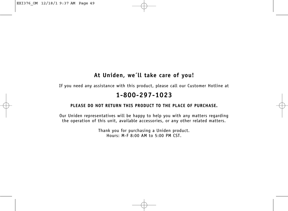 At Uniden, we´ll take care of you!If you need any assistance with this product, please call our Customer Hotline at1-800-297-1023PLEASE DO NOT RETURN THIS PRODUCT TO THE PLACE OF PURCHASE.Our Uniden representatives will be happy to help you with any matters regarding the operation of this unit, available accessories, or any other related matters.Thank you for purchasing a Uniden product.Hours: M-F 8:00 AM to 5:00 PM CST.EXI376_OM  12/18/1 9:37 AM  Page 49