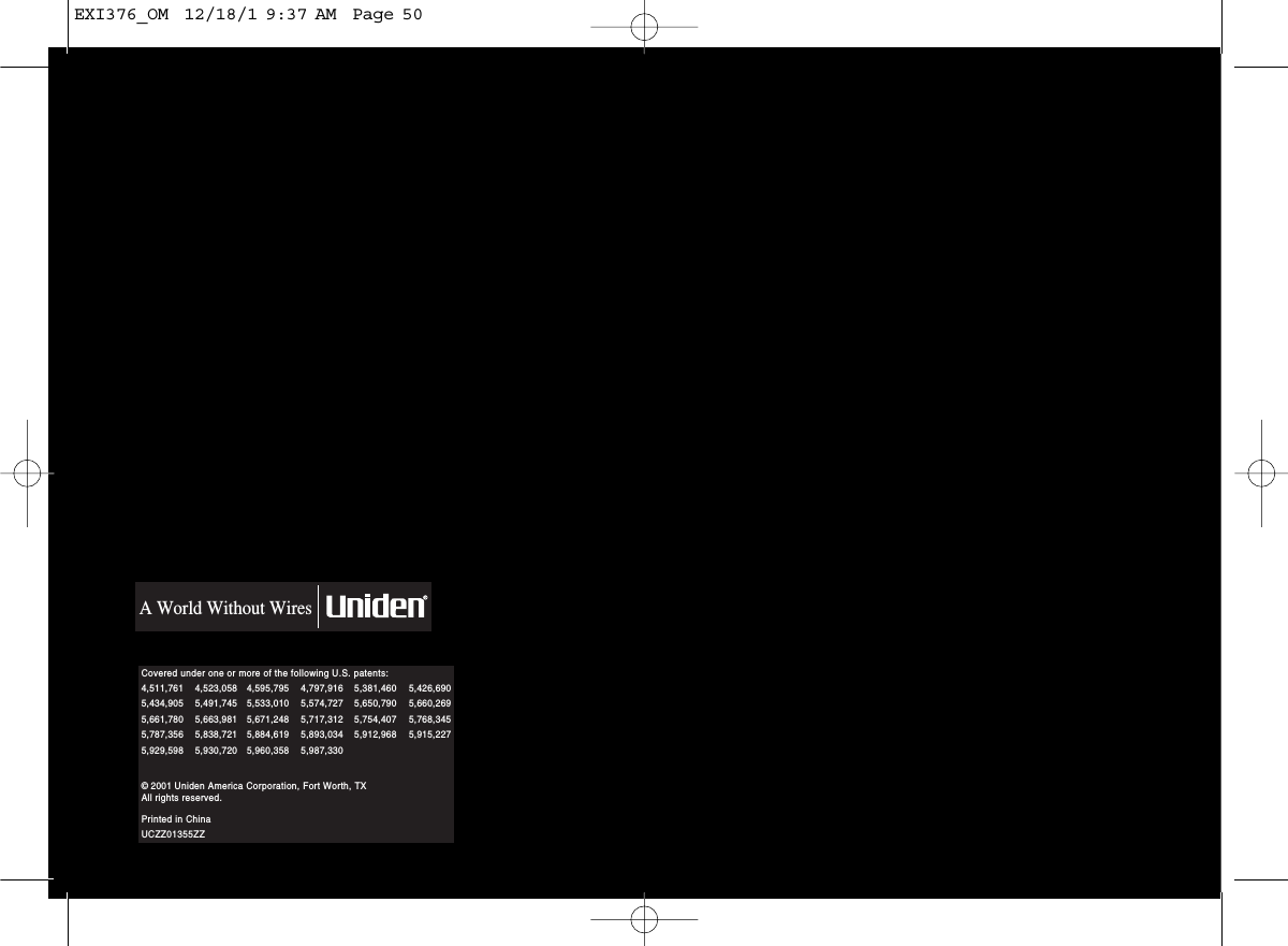 Covered under one or more of the following U.S. patents:  A World Without Wires© 2001 Uniden America Corporation, Fort Worth, TXAll rights reserved.Printed in ChinaUCZZ01355ZZ4,511,761 4,523,058 4,595,795 4,797,916 5,381,460 5,426,6905,434,905 5,491,745 5,533,010 5,574,727 5,650,790 5,660,2695,661,780 5,663,981 5,671,248 5,717,312 5,754,407 5,768,3455,787,356 5,838,721 5,884,619 5,893,034 5,912,968 5,915,2275,929,598 5,930,720 5,960,358 5,987,330EXI376_OM  12/18/1 9:37 AM  Page 50