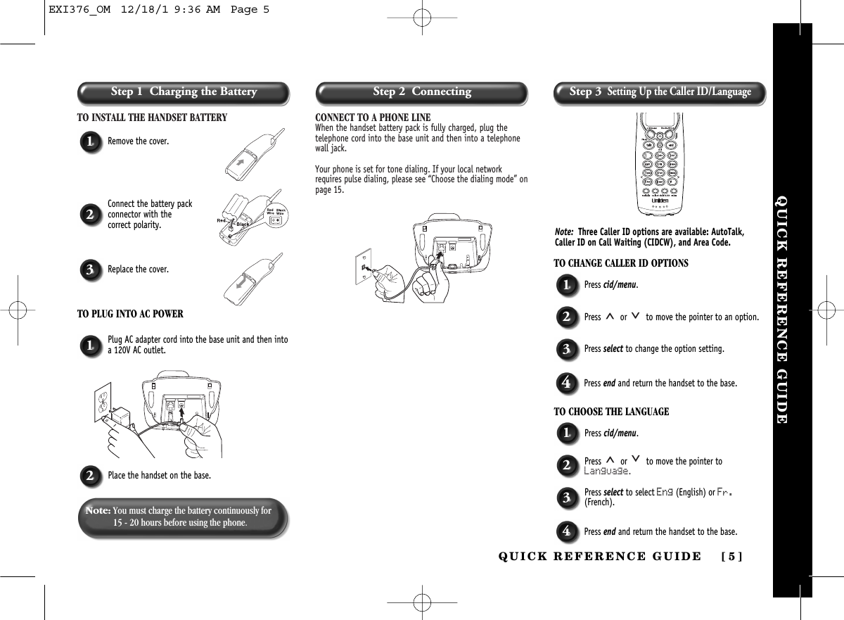 Step 1  Charging the BatteryTO INSTALL THE HANDSET BATTERY CONNECT TO A PHONE LINEWhen the handset battery pack is fully charged, plug thetelephone cord into the base unit and then into a telephonewall jack. Your phone is set for tone dialing. If your local networkrequires pulse dialing, please see “Choose the dialing mode” onpage 15.1Remove the cover.TO CHANGE CALLER ID OPTIONS1Press cid/menu.2Press  or  to move the pointer to an option.3Press select to change the option setting.4Press end and return the handset to the base.TO CHOOSE THE LANGUAGE1Press cid/menu.2Press  or  to move the pointer toLanguage.3Press select to select Eng (English) or Fr.(French).4Press end and return the handset to the base.1Plug AC adapter cord into the base unit and then intoa 120V AC outlet.2Place the handset on the base.2Connect the battery packconnector with the correct polarity.3Replace the cover.TO PLUG INTO AC POWERNote: You must charge the battery continuously for15 - 20 hours before using the phone.Note: Three Caller ID options are available: AutoTalk,Caller ID on Call Waiting (CIDCW), and Area Code. QUICK REFERENCE GUIDEQUICK REFERENCE GUIDE [ 5]Step 2  Connecting Step 3Setting Up the Caller ID/LanguageEXI376_OM  12/18/1 9:36 AM  Page 5