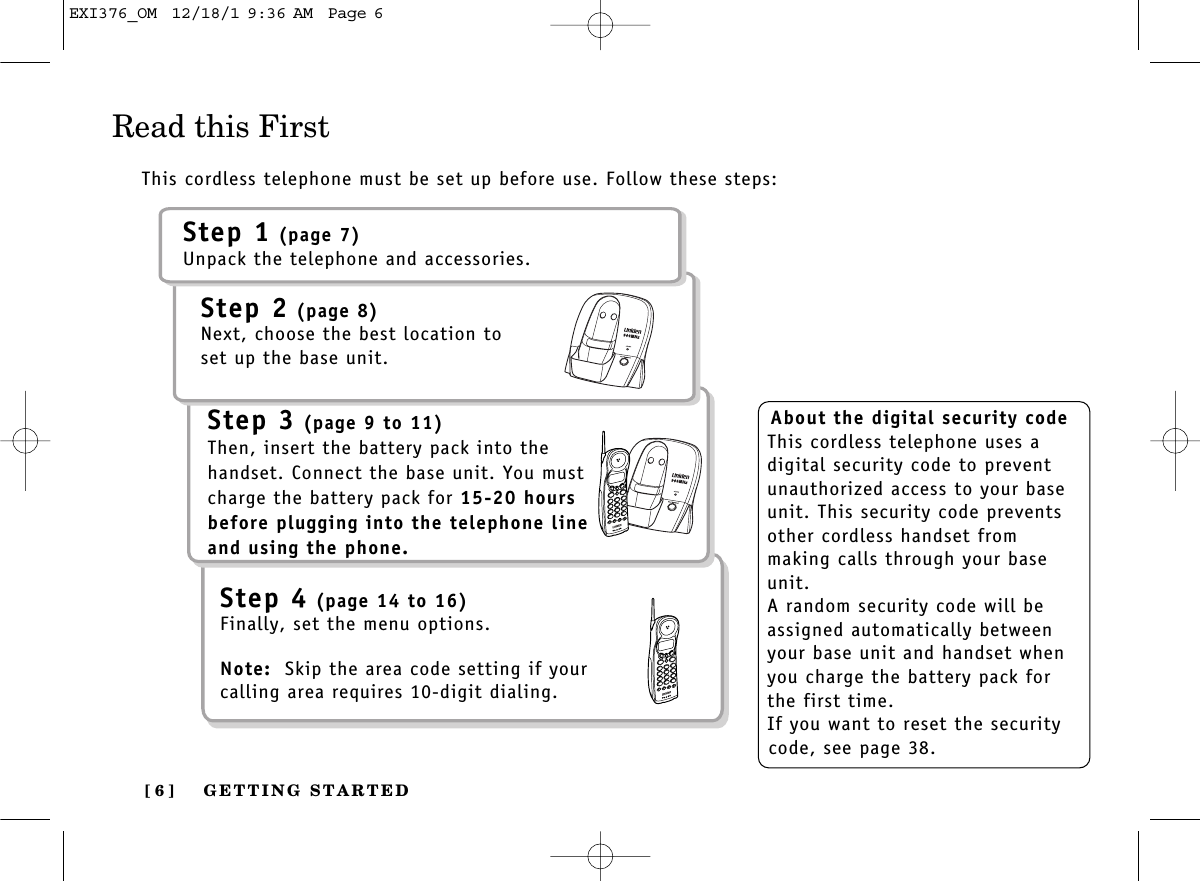 GETTING STARTED[ 6 ]Read this FirstThis cordless telephone must be set up before use. Follow these steps:About the digital security codeThis cordless telephone uses adigital security code to preventunauthorized access to your baseunit. This security code preventsother cordless handset from making calls through your baseunit.A random security code will beassigned automatically betweenyour base unit and handset whenyou charge the battery pack forthe first time.If you want to reset the securitycode, see page 38.Step 1 (page 7)Unpack the telephone and accessories.Step 2 (page 8)Next, choose the best location toset up the base unit.Step 3 (page 9 to 11)Then, insert the battery pack into thehandset. Connect the base unit. You mustcharge the battery pack for 15-20 hoursbefore plugging into the telephone lineand using the phone.Step 4 (page 14 to 16)Finally, set the menu options. Note: Skip the area code setting if yourcalling area requires 10-digit dialing.EXI376_OM  12/18/1 9:36 AM  Page 6